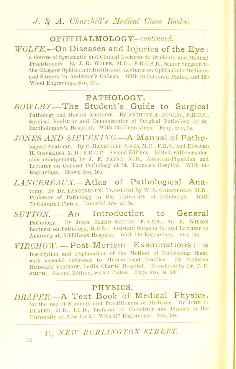 OPHTHALMOLOGY-co?ii'm?ie(?. WOLFE.—On Diseases and Injuries of the Eye : a Course of Systematic and Clinical Lectures to Students and Medical Practitioners. By J. R. Wolfe, M.D., F.R.C.S.E., Senior Surgeon t<j ■ the Glasgow Ophthalmic Institution, Lectm-er on Ophthalmic iledicine and Surgery in Anderson's College. With 10 Coloui-ed Plates, and 12o Wood Engravings, Svo, 21s. PATHOLOGY. The Student's Guide to Surgical Pathology and Morbid Anatomy. By Anthony A. Bowlbt, F.R.C.S., Surgical Registrar and Demonstrator of Sui-gioal Pathology at St. Bartholomew's Hospital. With 135 Engravings. Fcap. Svo, Os. JONES AND SIEVEKING.—A Manual of Patho- logical Anatomy. By C. Handfield Jones, M.B., F.R.S., and Edward H. SlEVEKiNG M.D., F.R.C.P. Second Edition. Edited, «-it]i consider- able enlargement, by J. F. PAYNE, M.B., Assistant-Physician and lecturer on General Pathology at St. Thomas's Hospital. With 19.5 Engravings. Crown Svo, 16s. LAN CEREAUX.—Atl^s of Pathological Ana- tomy. By Dr. Lanceheaux. Translated by W. S. Greenfield, il.D., Professor of Pathology in the rni\-ersity of Edinburgh. Witli 70 Coloured Plates. Imperial Svo, £5 5s. ■SUTTON. — An Introduction to General Pathology. By John Bland Sutton, F.R.C.S., Sir E. Wilson Lecturer ou Pathology, R.C.S. ; As.sistant Surgeon to, and Lecturer on Anatomy at, Middlesex Hospital. Witii 149 Engravings. Svo. 14s. VIRCHOW. — Post-Mortem Examinations: a Description and Explanation of tlie Jfcthod of Performing them, with especial reference to Jledico-Legal Practice. By Professor Rudolph VlUCllOW, Berlin Charite Hospital. Translated by Dr. T. P. Smith. Sccoiul Edition, with 4 Plates. Fca]). Svo, 3s. (id. PHYSICS. DRAPER.—Text Book of Medical Physics, for the use of Students and I'ractitionors of Medicine By JOHN f. Draper, I)., Professor of CluMuistry and Physics in (lie University of New Yorli. With 377 Engravings. Svo, ISs.