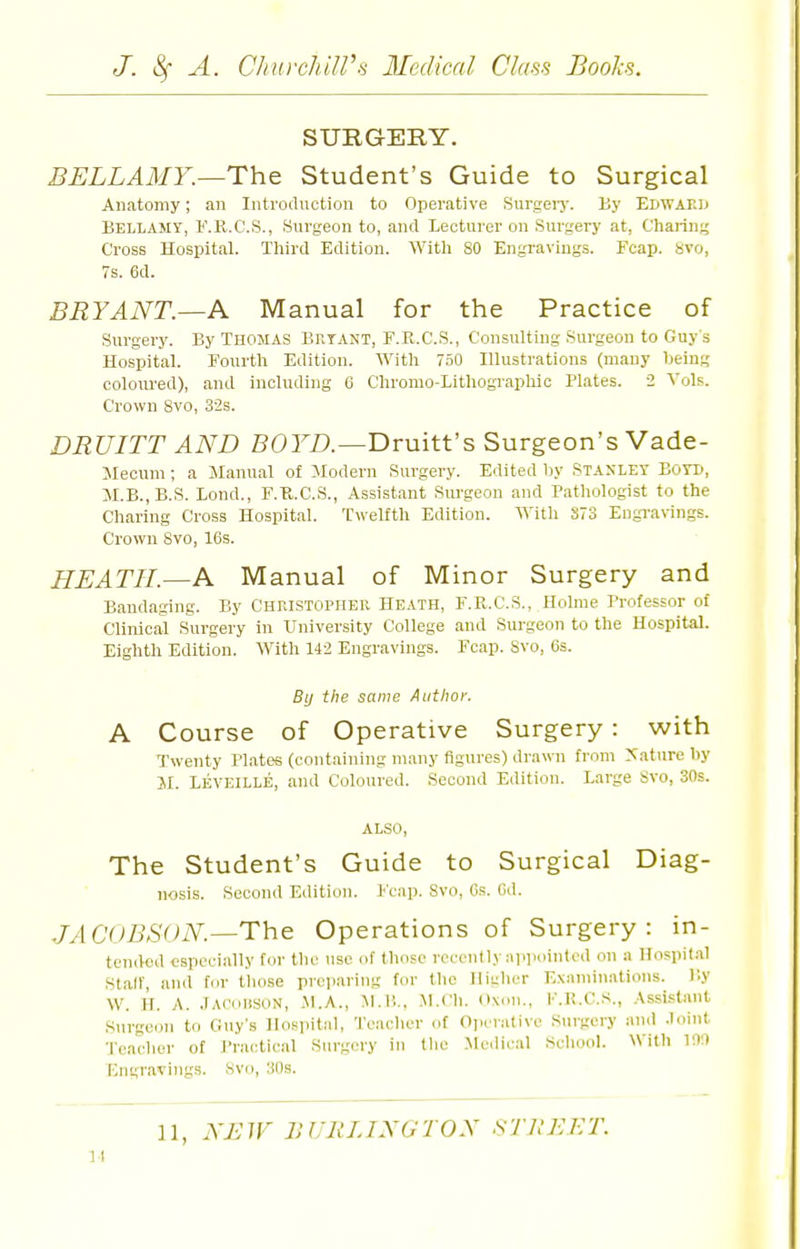 SURGERY. BELLAiir.—The Student's Guide to Surgical Anatomy; an Introduction to Operative Surgeiy. By Edwakij BELIiAMY, F.ll.C.S., Surgeon to, and Lecturer on Surgery at, Charing Cross Hospital. Third Edition. With 80 Engravings. Fcap. avo, 7s. ed. BRYANT.—A Manual for the Practice of Surgery. By Thomas Biitant, F.R.C.S., Consulting .Surgeon to Guy s Hospital. Fourth Edition. With 750 Illustrations (many being coloured), and including G Chromo-Lithographic Plates. 2 A'ols. Crown 8vo, 32s. DRUITT AND BOrA—Druitt's Surgeon's Vade- Slecum; a Jlanual of :\Iodern Surgery. Edited by Stanley Boyd, JI.B.,B.S. Bond., F.R.C.S., Assistant Surgeon and Patliologist to the Charing Cross Hospital. Twelfth Edition. With S73 EngraWngs. Crown 8vo, 16s. HEATH.—A Manual of Minor Surgery and Bandaging. By CnrasTOPHER Heath, F.R.C.S., Holme Brofessor of Clinical Surgery in University College and Sm-geon to the Hospital. Eighth Edition. With 142 Engravings. Fcap. Svo, 6s. By the same Author. A Course of Operative Surgery : with Twenty Plates (containing many figures) drawn from Mature by JI. Leveille, and Coloured. Second Edition. Large Svo, 30s. ALSO, The Student's Guide to Surgical Diag- nosis. Second Edition, leap. Svo, Gs. Gd. JACOBSON—The Operations of Surgery: in- tended especially for the use of thofv recently :U)iiointcd on a Hospital Statr, and tor those preparing for the Higher Examinations. By W. H. A. jAConsoN, Jl.A., ^l.B., M.Ch. dxou., K.R.C.S., Assistant Surgeon to Guy's Hospital, Teacher of Oiicralive Surgery and .loint ■J'eaclier of J'ractical Surgery in the Medical School. With 190 Engravings. Svo, 30s. 11, NBIF BURLINGTON STllEET. 11