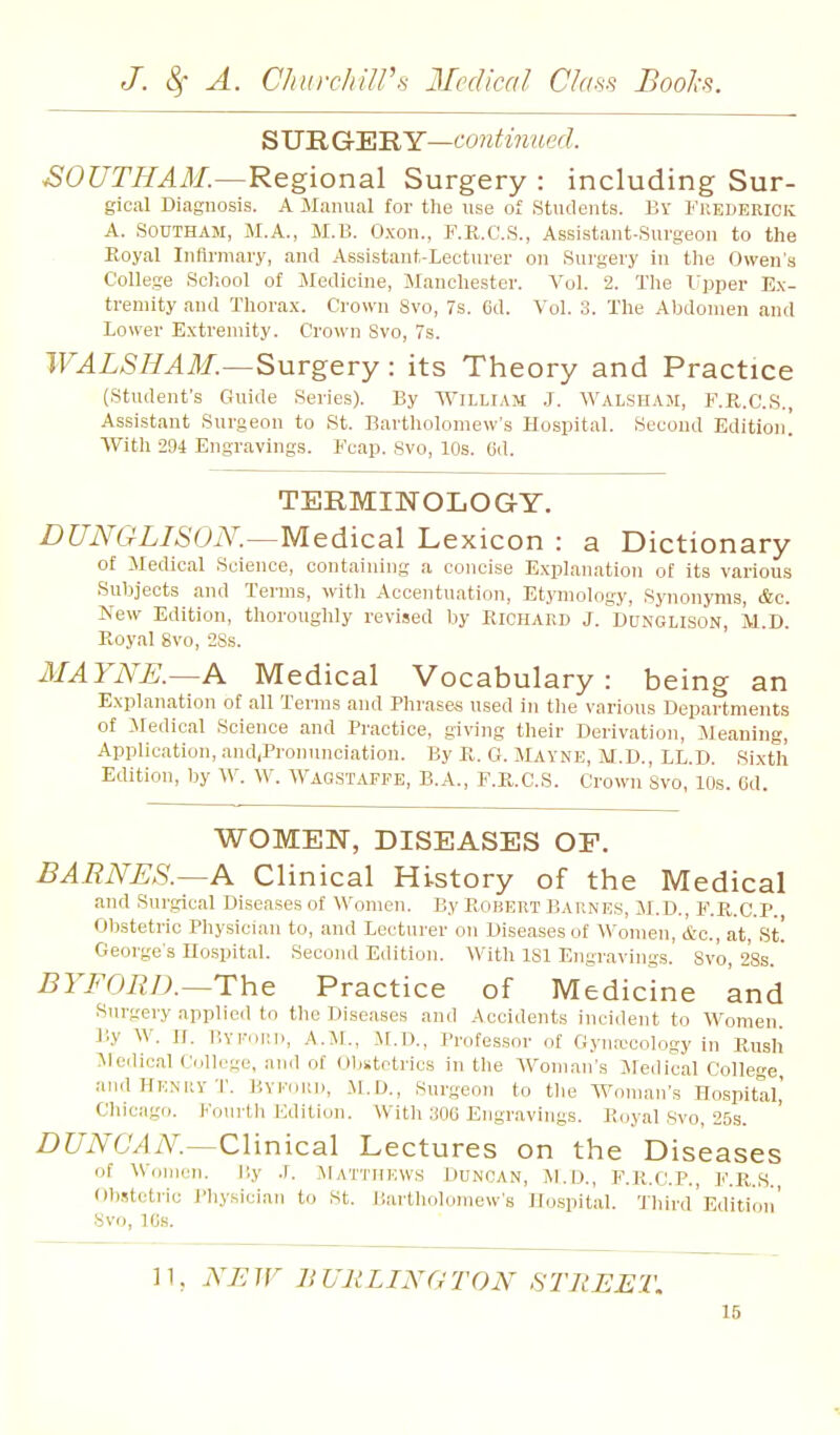 QVB.Cr'EB.Y—continued. ^OUTHAAL—Regional Surgery : including Sur- gical Diagnosis. A JIanual for the use of Students. Br I'iiederick A. SOUTHAM, M.A., M.B. O.xon., F.R.C.S., Assistant-Surgeon to the Eoyal Infirmary, and Assistant-Lecturer on Surgery in tlie Owen's College ScImoI of Medicine, Manchester. Vol. 2. The Upper Ex- tremity and Thorax. Crown 8vo, 7s. 6d. Vol. 3. The Abdomen and Lower Extremity. Crown Svo, 7s. WALSH AM.—Surgery : its Theory and Practice (Student's Guide Series). By William J. Walsham, F.R.C.S., Assistant Surgeon to St. Bartholomew's Hospital. Second Edition! With 294 Engravings. Fcap. Svo, 10s. 6d. TERMINOLOG-Y, DUNGLISON.—Medical Lexicon : a Dictionary of Medical Science, containing a concise Explanation of its various Subjects and Terms, with Accentuation, Etymology, Synonyms, &c. New Edition, thoroughly revised by Richard J. Dunglison, M.D. Royal Svo, 2Ss. IIAYNE.—A Medical Vocabulary: being an Explanation of all Terms and Phrases used in tlie various Departments of Medical Science and Practice, giving their Derivation, Meaning, Application, and,Pronunciation. By R. G. Mayne, M.D., LL.D. Sixth Edition, by W. W. Wagstaffe, B.A., F.R.C.S. Crown Svo, 10s. 6d. WOMEN, DISEASES OF. BARNES.—A Clinical History of the Medical and Surgical Diseases of Women. By Robert Barnes, M.D., F.R.C.P. Obstetric Physician to, and Lecturer on Diseases of Women, &c., at, St! George's no.spitaI. Second Edition. With ISl Engravings.' Svo, 28s. BYFORD.—The Practice of Medicine and Surgery applied to the Diseases and Accidents incident to Women By W. n. BYFoni), A.M., M.D., Professor of Gynaecology in Rush Jlerlical College, ami of Oljstctrics in the Woman's Medical College andHENiivT. Bvi-oui), M.D., Surgeon to tlie Woman's Hospital,' Chicago. Fourth Edition. With 306 Engravings. Royal Svo, 25s. DUNCAN.—Clinical Lectures on the Diseases of Women. Ily .r. Matthews Duncan, ]\1.d., F.R.C.P. l^'.R.s. Ob.'!tetric J'hysician to St. Bai-tliolomew's Ho.spital. 'Jliird Edition' Svo, 10s. 11, NEW BURLINGTON STREET.