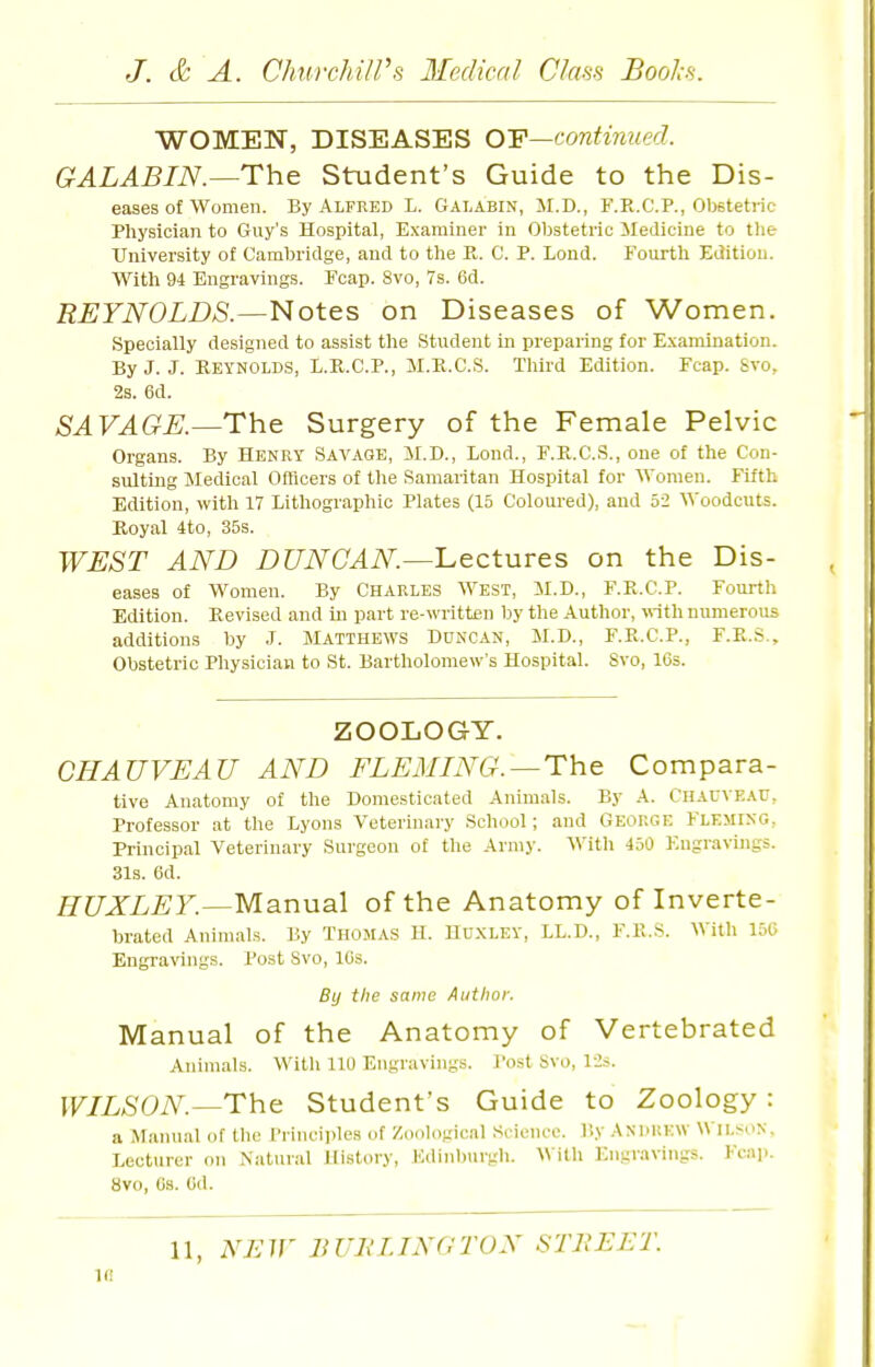 WOMEN, DISEASES 0¥—continued. GALABIN.—The Student's Guide to the Dis- eases of Women. By Alfred L. Galabin, M.D., F.R.C.P., Otetetric Physician to Guy's Hospital, Examiner in Obstetric Medicine to tlie University of Cambridge, and to the R. C. P. Lond. Fourth Edition. With 94 Engravings. Fcap. 8vo, 7s. 6d. REYNOLDS.—Notes on Diseases of Women. Specially designed to assist the Student in preparing for Examination. By J. J. KEYNOLD.S, L.R.C.P., M.K.C.S. Tliird Edition. Fcap. Svo, 2s. 6d. SAVAGE.—The Surgery of the Female Pelvic Organs. By Henry Savage, M.D., Lond., F.E.C.S., one of the Con- sulting Medical Officers of the Samaritan Hospital for Women. Fifth Edition, with 17 Lithographic Plates (15 Coloured), and 52 Woodcuts. Koyal 4to, 35s. WEST AND DUNCAN—'Lectures on the Dis- eases of Women. By Charles West, M.D., F.K.C.P. Fourth Edition. Revised and in part re-written by the Author, with numerous additions by J. Matthews DnNCAN, M.D., F.R.C.P., F.R.S., Obstetric Physician to St. Bartholomew's Hospital. Svo, 16s. ZOOLOGY. CHAUVEAU AND FLEMING.—The Compara- tive Anatomy of the Domesticated Animals. By A. Chauveau, Professor at the Lyons Veterinary School; and George Fleming, Principal Veterinary Surgeon of the Army. S\'itli 450 F.ngravuigs. 31s. 6d. HUXLEY.—Manual of the Anatomy of Inverte- brated Animals. By Thomas H. Huxley, LL.D., F.R.S. With 150 Engravings. Post Svo, 10s. By the same Author. Manual of the Anatomy of Vertebrated Animals. Witli 110 Engravings. Po.st Svo, 12#. WILSON.—The Student's Guide to Zoology: a Alainial of the Principles of Zoological Science. By ANPltEW Wilson. Lecturer on Natural History, Kdinbnrgh. Willi Engravings. Kcap. Svo, Cs. Cd. 11, NEW BUK LING TON STREET. If!