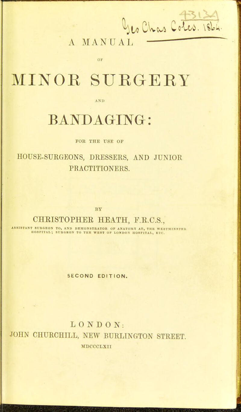 A MANUAL OF MINOR SURGERY AND BANDAGING: FOB THE USE OE HOUSE-SURGEONS, DRESSERS, AND JUNIOR PRACTITIONERS. BY CHEISTOPHEE HEATH, F.E.C.S., ASSISTANT SURGEON TO, AND DEMONSTBATOB OF ANATOMT AT, THE WESTMISSTKU hospital; SUBGKON to TUK west op LONDON HOSPITAL, ETC. SECOND EDITION. LONDON: JOHN CHURCHILL, NEW BURLINGTON STREET. MDCCCLXII