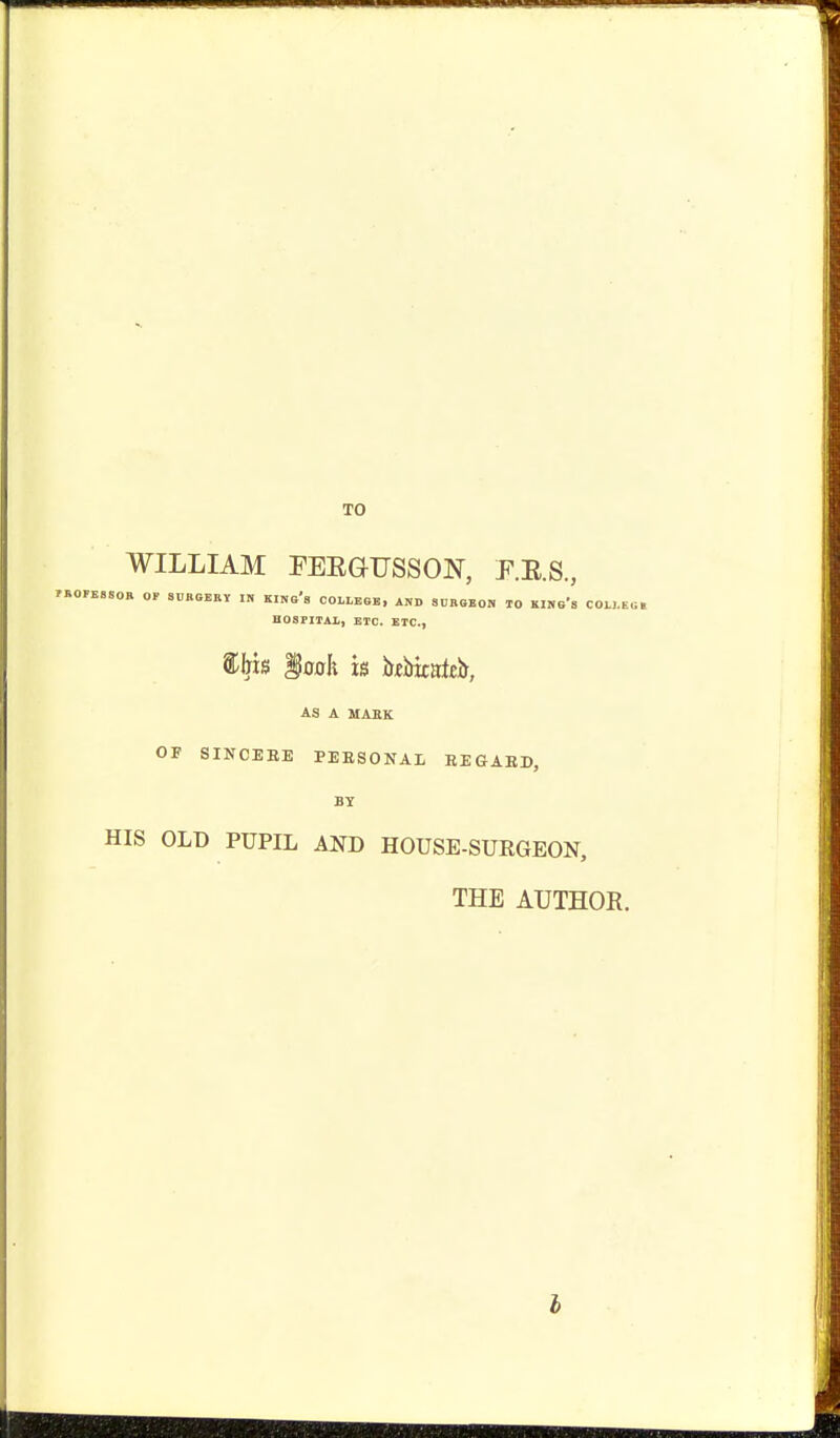 TO WILLIAM PEEGTJSSON, P.R.S., FBOFBSSOB OP SUBSEBY IH KIKs's COILESB, AND SDBGBOH TO KIHo's COLI.E.i, H08FITAX, ETC. ETC., §oah u hziskntz!!, AS A MAEK OF SINCERE PEESONAL EEGAED, BY HIS OLD PUPIL AND HOUSE-SURGEON, THE AUTHOR.