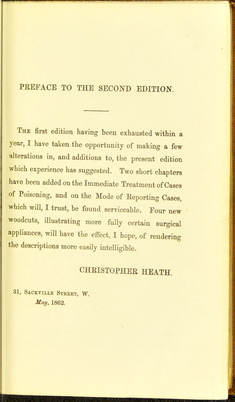 The first edition having been exhausted within a year, I have taken the opportunity of making a few alterations in, and additions to, the present edition which experience has suggested. Two short chapters have been added on the Immediate Treatment of Cases of Poisoning, and on the Mode of Reporting Cases, which will, I trust, be found serviceable. Four new woodcuts, illustrating more fully certain surgical appUances, will have the effect, I hope, of rendering the descriptions more easily intelligible. CHEISTOPHEE HEATH. 31, Sackvilie Street, W. ■afa^, 1862.