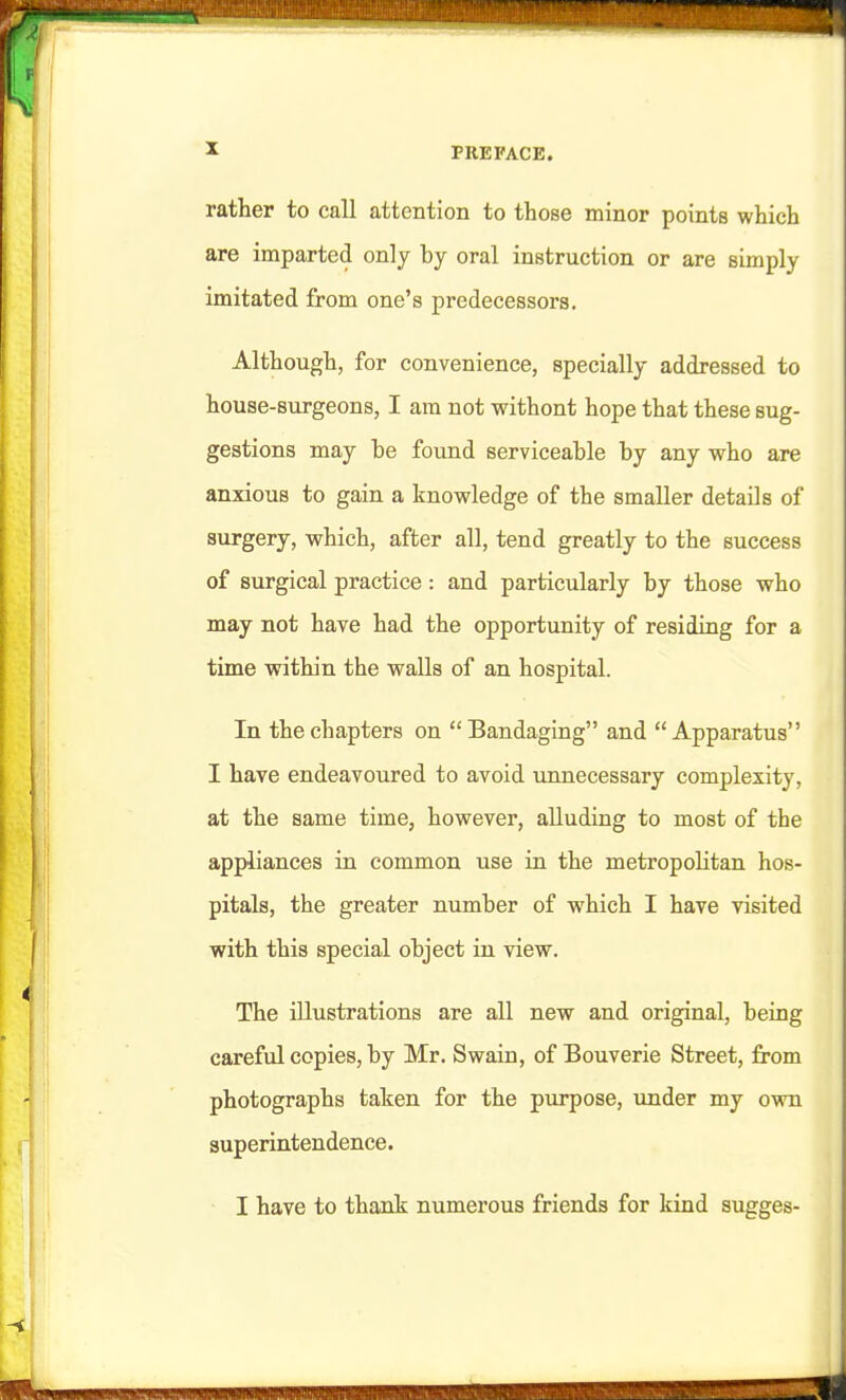 i PREFACE. rather to call attention to those minor points which are imparted only by oral instruction or are simply imitated from one's predecessors. Although, for convenience, specially addressed to house-surgeons, I am not without hope that these sug- gestions may be found serviceable by any who are anxious to gain a knowledge of the smaller details of surgery, which, after all, tend greatly to the success of surgical practice: and particularly by those who may not have had the opportunity of residing for a time within the walls of an hospital. In the chapters on Bandaging and Apparatus I have endeavoured to avoid unnecessary complexity, at the same time, however, alluding to most of the appliances in common use in the metropolitan hos- pitals, the greater number of which I have visited with this special object in view. The illustrations are all new and original, being careful copies, by Mr. Swain, of Bouverie Street, from photographs taken for the purpose, under my ovra superintendence. I have to thank numerous friends for kind sugges-