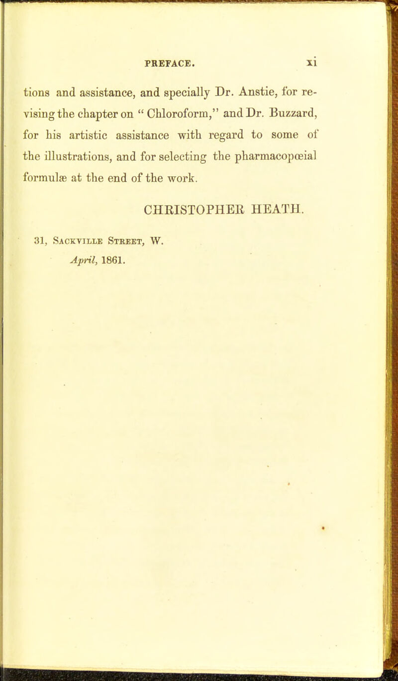 tions and assistance, and specially Dr. Anstie, for re- vising the chapter on  Chloroform, and Dr. Buzzard, for his artistic assistance with regard to some of the illustrations, and for selecting the pharmacopoeia] formulas at the end of the work. CHRISTOPHEE HEATH. 31, Sacktille Street, W. Ajml, 1861.