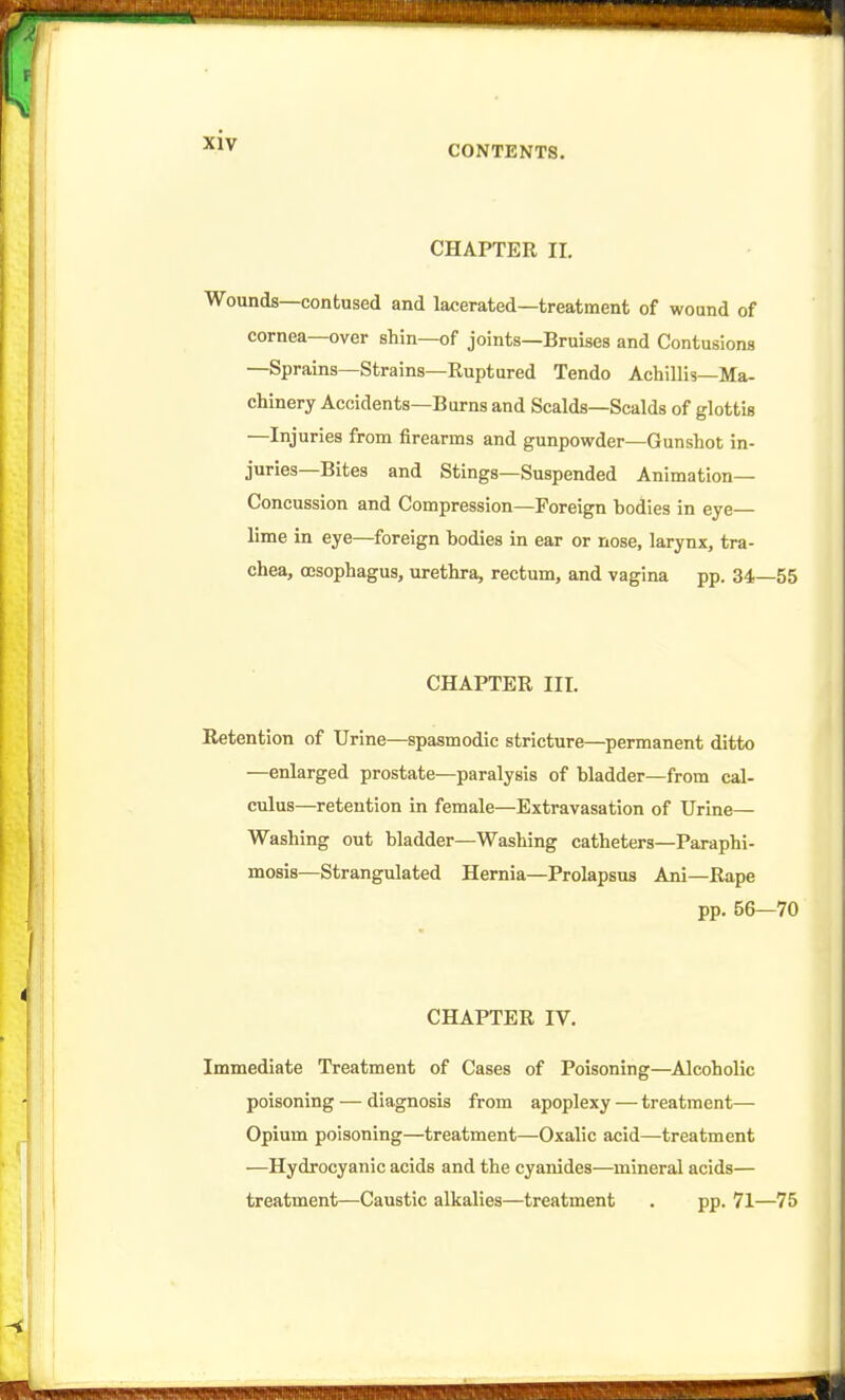 CONTENTS. CHAPTER II. Wounds—contused and lacerated—treatment of wound of cornea—over shin—of joints—Bruises and Contusions —Sprains—Strains—Ruptured Tendo Achillis—Ma- chinery Accidents—Burns and Scalds—Scalds of glottis —Injuries from firearms and gunpowder—Gunshot in- juries—Bites and Stings—Suspended Animation- Concussion and Compression—Foreign bodies in eye— lime in eye—foreign bodies in ear or nose, larynx, tra- chea, oesophagus, urethra, rectum, and vagina pp. 34—55 CHAPTER III. Retention of Urine—spasmodic stricture—^permanent ditto —enlarged prostate—paralysis of bladder—from cal- culus—retention in female—Extravasation of Urine— Washing out bladder—Washing catheters—Paraphi- mosis—Strangulated Hernia—Prolapsus Ani—Rape pp. 56—70 CHAPTER IV. Immediate Treatment of Cases of Poisoning—^Alcoholic poisoning — diagnosis from apoplexy — treatment— Opium poisoning—treatment—Oxalic acid—treatment —Hydrocyanic acids and the cyanides—mineral acids— treatment—Caustic alkalies—treatment . pp. 71—75