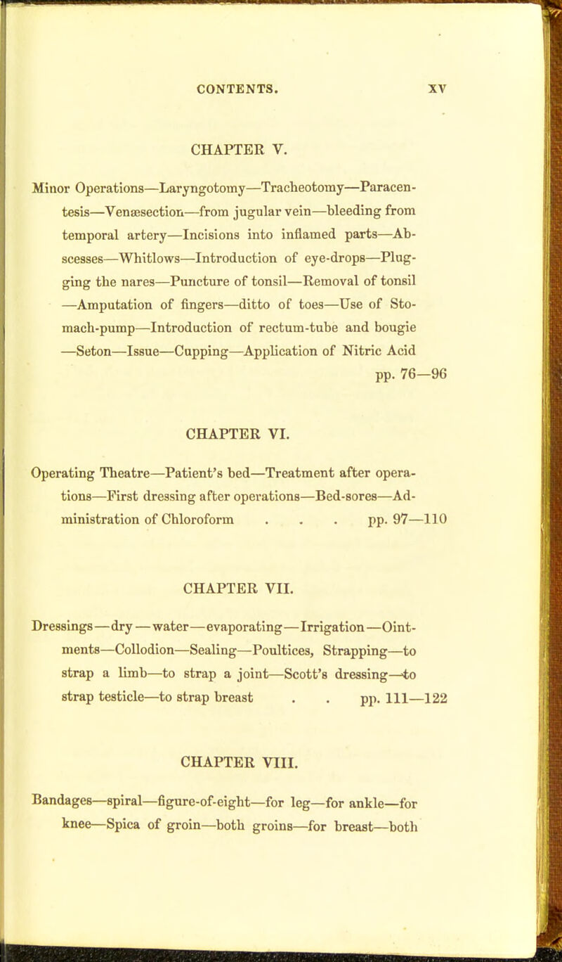 CHAPTER V. Minor Operations—Laryngotomy—Tracheotomy—Paracen- tesis—Venaesection—^from jugular vein—bleeding from temporal artery—Incisions into inflamed parts—Ab- scesses—Whitlows—Introduction of eye-drops—Plug- ging the nares—Puncture of tonsil—Removal of tonsil —Amputation of fingers—ditto of toes—Use of Sto- mach-pump—Introduction of rectum-tube and bougie —Seton—Issue—Capping—Application of Nitric Acid pp. 76—96 CHAPTER VI. Operating Theatre—Patient's bed—Treatment after opera- tions—First dressing after operations—Bed-sores—Ad- ministration of Chloroform . . . pp. 97—110 CHAPTER VII. Dressings—dry—water—evaporating—Irrigation —Oint- ments—Collodion—Sealing—Poultices, Strapping—to strap a limb—to strap a joint—Scott's dressing—-to strap testicle—to strap breast . . pp. Ill—122 CHAPTER VIII. Bandages—spiral—figure-of-eight—for leg—for ankle—for knee—Spica of groin—both groins—for breast—both