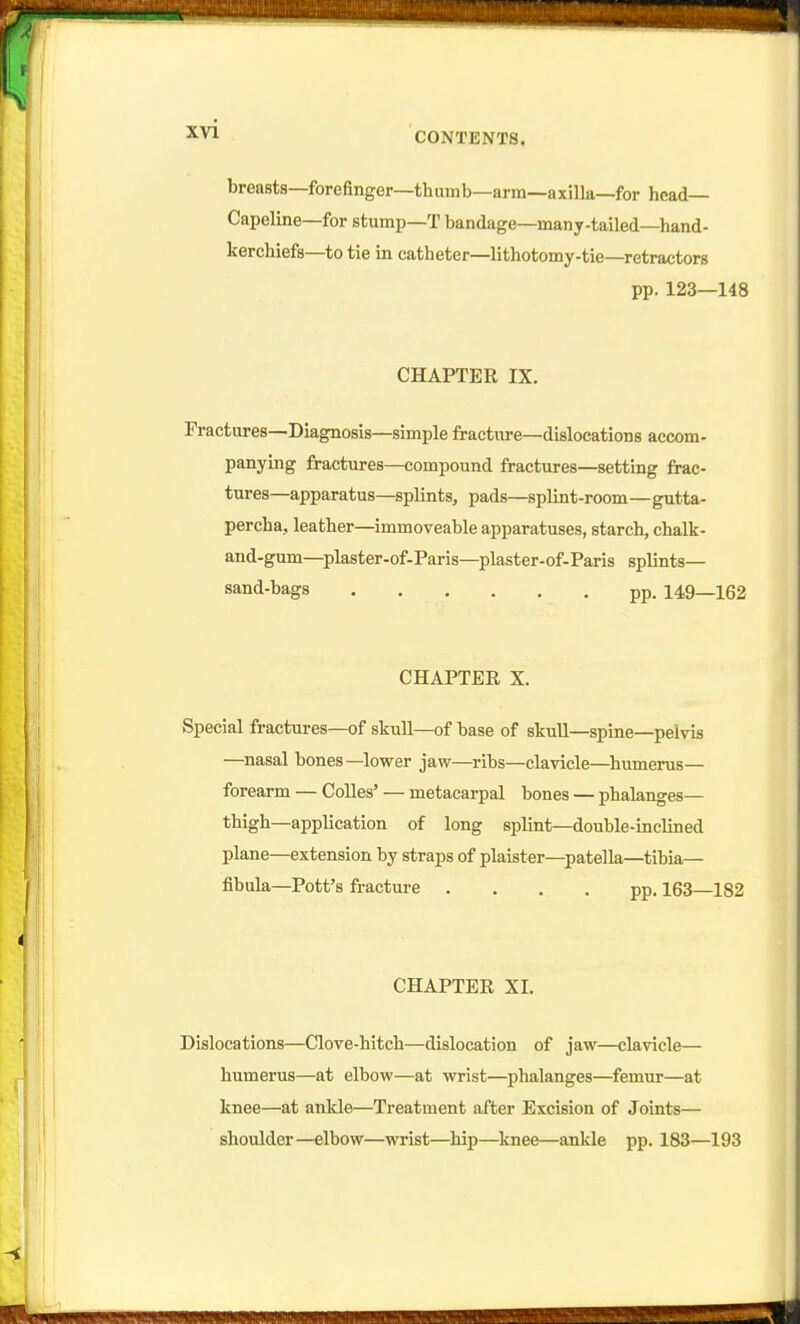 breasts—forefinger—thumb—arm—axilla—for head— Capeline—for stump—T bandage—many-tailed—hand- kerchiefs—to tie in catheter—lithotomy-tie—retractors pp. 123—148 CHAPTER IX. Fractures—Diagnosis—simple fractiu-e—dislocations accom- panying fractures—compound fractures—setting frac- tures—apparatus—splints, pads—splint-room—gutta- percha, leather—immoveable apparatuses, starch, chalk- and-gum—plaster-of-Paris—plaster-of-Paris splints— sand-bags pp. 149—162 CHAPTER X. Special fractures—of skull—of base of skuU—spine—pelvis —nasal bones—lower jaw—ribs—clavicle—^humerus— forearm — CoUes' — metacarpal bones — phalanges— thigh—application of long splint—double-inclined plane—extension by straps of plaister—^patella—tibia— fibula—Pott's fracture .... pp. 163—182 CHAPTER XI. Dislocations—Clove-hitch—dislocation of jaw—clavicle— humerus—at elbow—at wrist—^phalanges—femur—at knee—at ankle—Treatment after Excision of Joints— shoulder—elbow—wrist—hip—knee—ankle pp. 183—193