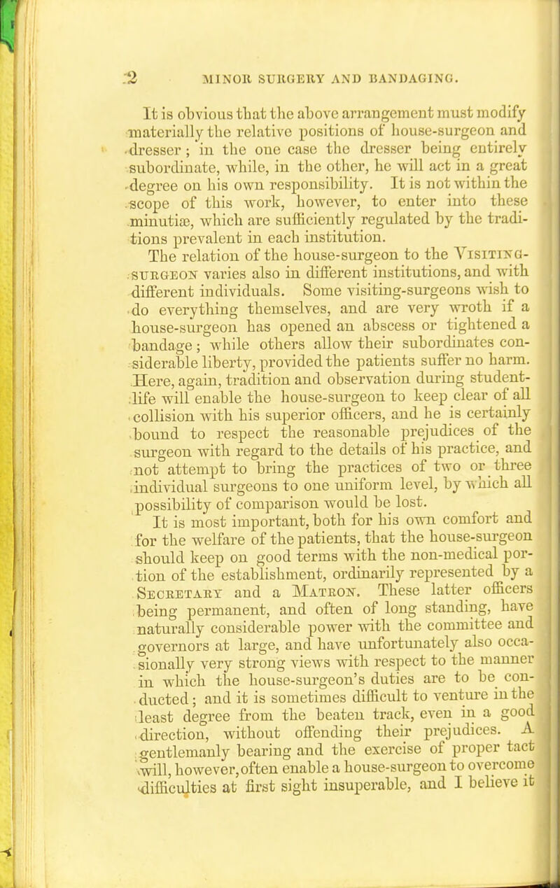 It is obvious tliat the above arraugement must modify ■materially the relative positions of house-surgeon and •dresser; in the one case the dresser being entirely subordinate, while, in the other, he will act in a great -degree on his own responsibility. It is not within the .scope of this work, however, to enter into these minutias, which are sufiiciently regulated by the tradi- tions prevalent in each institution. The relation of the house-surgeon to the Visitikg- .suKGEOif varies also in different institutions, and with different individuals. Some visiting-surgeons wish to do everything themselves, and are very wroth if a house-surgeon has opened an abscess or tightened a bandage ; while others allow their subordinates con- siderable liberty, provided the patients suffer no harm. Here, again, tradition and observation during student- .life will enable the house-surgeon to keep clear of all . collision with his superior officers, and he is certainly ■bound to respect the reasonable prejudices of the surgeon with regard to the details of his practice, and rnot attempt to bring the practices of two or three ■individual surgeons to one uniform level, by which aU possibility of comparison would be lost. It is most important, both for his own comfort and for the welfare of the patients, that the house-sui'geon shoiild keep on good terms with the non-medical por- tion of the establishment, ordinarily represented by a SecretAET and a Matron. These latter officers being permanent, and often of long standing, have naturally considerable power with the committee and governors at large, and have imfortunately also occa- .sionally very strong views with respect to the manner in which the house-surgeon's duties are to be con- . ducted; and it is sometimes difficult to venture in the 1 least degree from the beaten track, even in a good ■ direction, without offending their prejudices. A igentlemanly bearing and the exercise of proper tact vwill, however, often enable a house-surgeon to overcome Mlifficulties at first sight insuperable, and I believe it