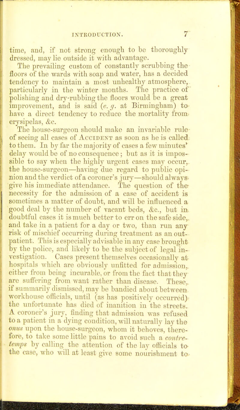 time, and, if not strong enougli to be tLoroughly dressed, may lie outside it with advantage. The prevailing custom of constantly scrubbing the- floors of the wards with soap and water, has a decided tendency to maintain a most unhealthy atmosphere, particularly in the winter months. The practice of polishing and dry-rubbing the floors would be a great improvement, and is said {e. cj. at Birmingham) ta- have a direct tendency to reduce the mortality from., erysipelas, &c. The house-surfreon should make an invariable rule- of seeing all cases of Accidejtt as soon as he is called; to them. In by far the majority of cases a few minutes' delay Avould be of no consequence; but as it is impos- sible to say when the highly urgent cases may occur,.. the house-surgeon—having due regard to public opi- nion and the verdict of a coroner's jury—should always, ■give his immediate attendance. The question of the- necessity for the admission of a case of accident is sometimes a matter of doubt, and will be influenced a good deal by the number of vacant beds, &c., but irb doubtful cases it is much better to err on the safe side,, and take in a patient for a day or two, than run any risk of mischief occurring during treatment as an out-- patient. This is especially advisable in any case brought by the police, and likely to be the subject of legal in- vestigation. Cases present themselves occasionally at hospitals which are obviously unfitted for admission,, either from being incurable, or from the fact that they are suffering from Avant rather than disease. These,, if summarily dismissed, may be bandied about between, workhouse officials, until (as has positively occurred)^ the unfortunate has died of inanition in the streets. A coroner's jury, finding that admission was refused to a patient in a dying condition, will naturally lay the onus upon the house-surgeon, whom it behoves, there- fore, to talce some little pains to avoid such a contre- temps by calling the attention of the lay officials to the case, who will at least give some nourishment to-