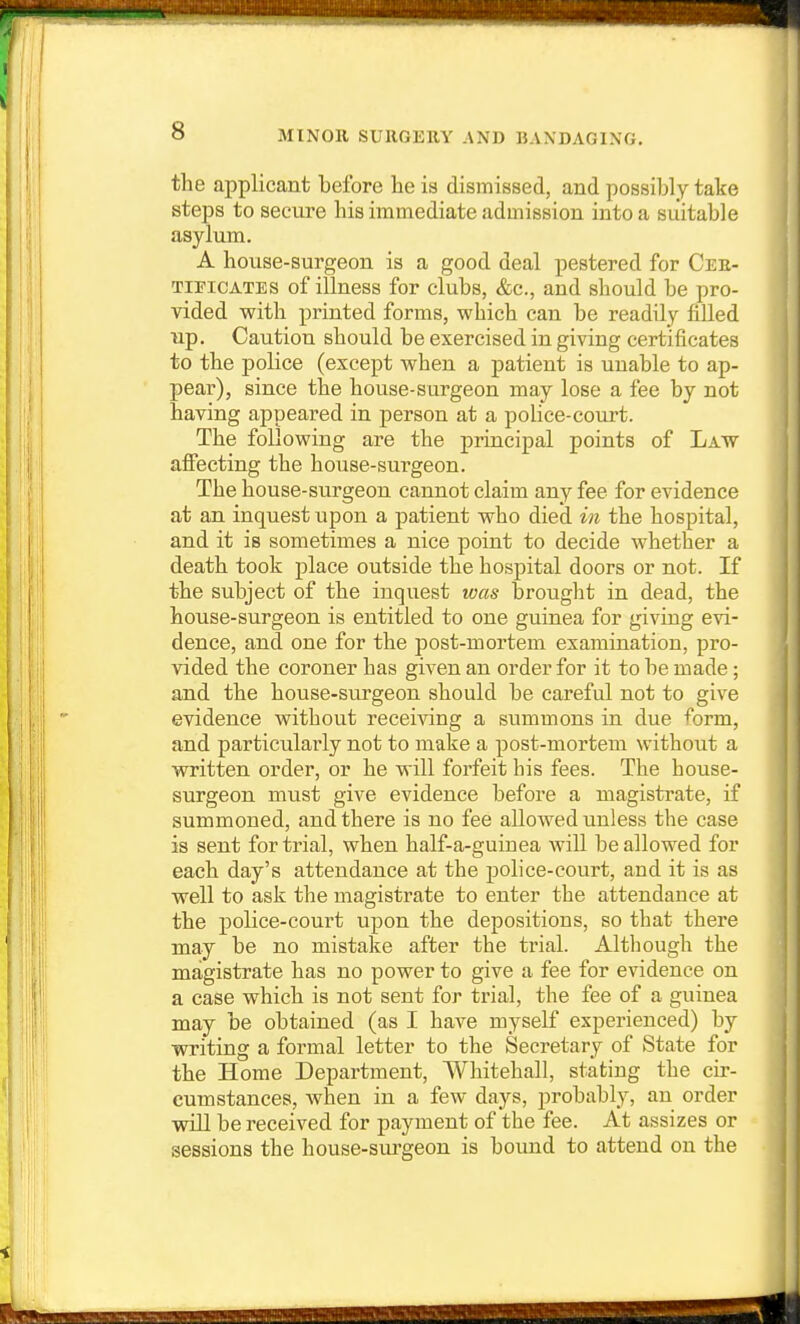 the applicant before he is dismissed, and possibly take steps to secure his immediate admission into a suitable asylum. A house-surgeon is a good deal pestered for Cer- TiEiCATES of illness for clubs, &c., and should be pro- vided with printed forms, which can be readily liUed up. Caution should be exercised in giving certificates to the police (except when a patient is unable to ap- pear), since the house-surgeon may lose a fee by not having appeared in person at a police-court. The following are the principal points of Law affecting the house-surgeon. The house-surgeon cannot claim any fee for evidence at an inquest upon a patient who died i?i the hospital, and it is sometimes a nice point to decide whether a death took place outside the hospital doors or not. If the subject of the inquest was brought in dead, the house-surgeon is entitled to one guinea for giving evi- dence, and one for the post-mortem examination, pro- vided the coroner has given an order for it to be made ; and the house-surgeon should be careful not to give evidence without receiving a summons in due form, and particularly not to make a post-mortem without a written order, or he will forfeit his fees. The house- surgeon must give evidence before a magistrate, if summoned, and there is no fee allowed unless the case is sent for trial, when half-a-guinea will be allowed for each day's attendance at the police-court, and it is as well to ask the magistrate to enter the attendance at the police-court upon the depositions, so that there may be no mistake after the trial. Although the magistrate has no power to give a fee for evidence on a case which is not sent for trial, the fee of a guinea may be obtained (as I have myself experienced) by writing a formal letter to the Secretary of State for the Home Department, Whitehall, stating the cir- cumstances, when in a few days, probably, an order will bei-eceived for payment of the fee. At assizes or sessions the house-siu'geon is boimd to attend on the