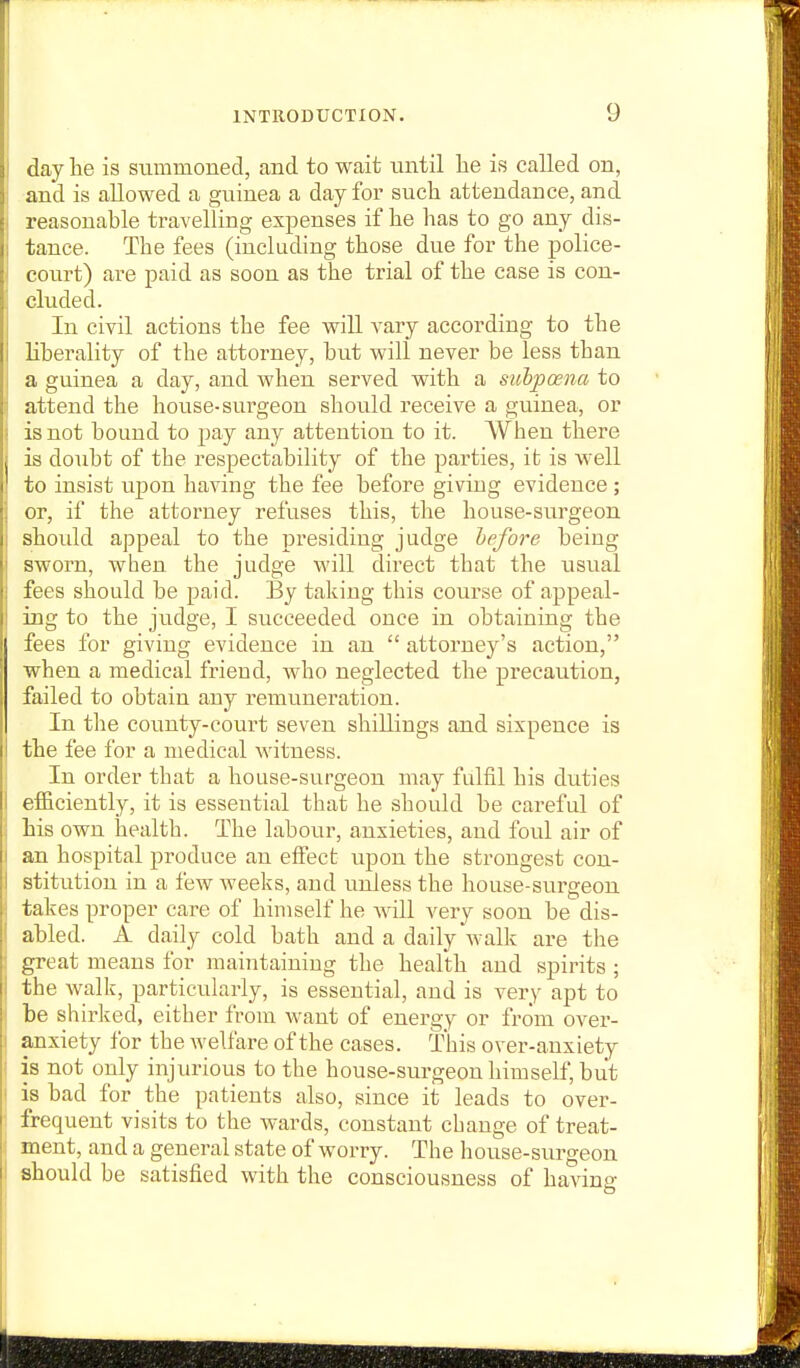 I day he is summoned, and to wait nntil he is called on, j and is allowed a guinea a day for such attendance, and I reasonable travelling expenses if he has to go any dis- tance. The fees (including those due for the police- court) are paid as soon as the trial of the case is con- cluded. In civil actions the fee will vary according to the liberality of the attorney, but will never be less than a guinea a day, and when served with a sv/hpcena to attend the house-sui-geon should receive a guinea, or i is not bound to pay any attention to it. When there j is doubt of the respectability of the parties, it is well to insist upon having the fee before giving evidence ; j or, if the attorney refuses this, the house-surgeon j should appeal to the presiding judge before being sworn, when the judge will direct that the usual fees should be paid. By taking this course of appeal- ing to the judge, I succeeded once in obtaining the fees for giving evidence in an  attorney's action, when a medical friend, who neglected the precaution, failed to obtain any remuneration. In the county-court seven shillings and sixpence is the fee for a medical witness. In order that a house-surgeon may fulfil his duties efficiently, it is essential that he should be careful of : his own health. The labour, anxieties, and foul air of I an hospital produce an effect upon the strongest con- I stitution in a few weeks, and unless the house-surgeon takes proper care of himself he Avill very soon be dis- abled. A daily cold bath and a daily walk are the great means for maintaining the health and spirits ; the walk, particularly, is essential, and is very apt to be shirked, either from want of energy or from over- anxiety for the welfare of the cases. This over-anxiety ! is not only injurious to the house-surgeon himself, but ' is bad for the patients also, since it leads to over- frequent visits to the wards, constant change of treat- ment, and a general state of worry. The house-surgeon should be satisfied with the consciousness of having