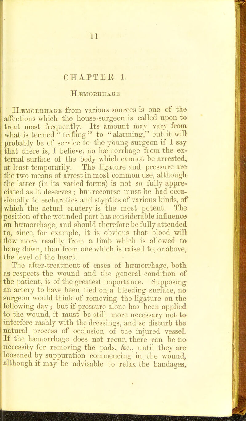 CHAPTEE 1. HiEMOHEHA&E. H^MOEEHAGE from various sources is one of tlie affections whicli the house-surgeon is called upon to j treat most frequently. Its amount may vary from what is termed  trifling to alarming, but it will probably be of ser^^ce to the young surgeon if I say jthat there is, I believe, no haemorrhage from the ex- Iternal surface of the body which cannot be arrested, at least temporarily. The ligature and pressure are I the two means of arrest in most common use, although, ithe latter (in its varied forms) is not so fully appre- ciated as it deserves ; butrecoui'se must be had occa- sionally to escharotics and styptics of various kinds, of which the actual cautery is the most potent. The position of the wounded part has considerable influence on hfemorrhage, and should therefore be fully attended to, since, for example, it is obvious that blood will flow more readily from a limb which is allowed to hang down, than from one which is raised to, or above, the level of the heart. The after-treatment of cases of hfemorrhage, both as respects the wound and the general condition of the patient, is of the greatest importance. Supposing an artery to have been tied on a bleeding surface, no surgeon would think of removing the ligature on the following day; but if pressure alone has been applied to the wound, it must be still more necessary not to interfere rashly with the dressings, and so disturb the natural process of occlusion of the injured vessel. If the hajmorrhage does not recur, there can be no necessity for removing the pads, &c., imtil they are 1 loosened by suppuration commencing in the wound, :although it may be advisable to relax the bandages,