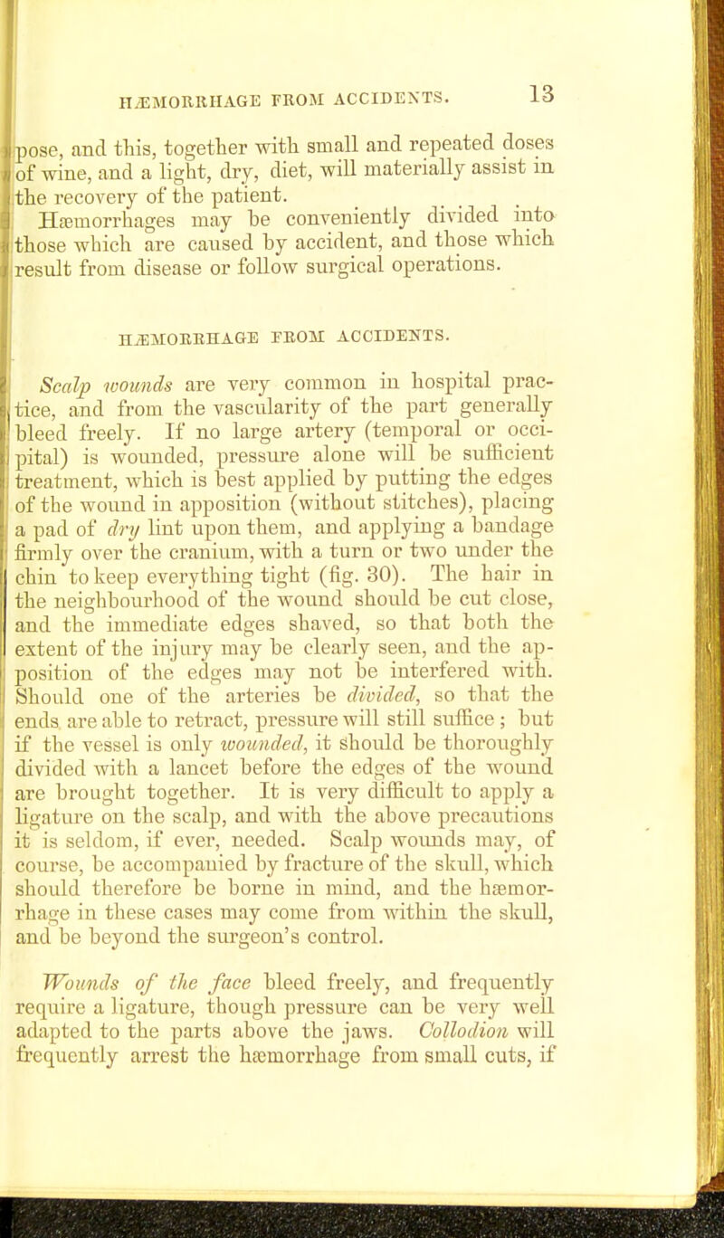 (pose, and this, together with small and repeated doses of wine, and a light, dry, diet, will materially assist in the recovery of the patient. Hfemorrhages may be conveniently divided into those which are caused by accident, and those which result from disease or follow siu^gical operations. HiEMOEEHAGE EBOM ACCIDEKTS. Scalp wounds are very common in hospital prac- tice, and from the vascularity of the part generally- bleed freely. If no large artery (temporal or occi- pital) is wounded, pressure alone will be sufficient treatment, which is best applied by putting the edges of the wound in apposition (without stitches), placing a pad of dry lint upon them, and applying a bandage firmly over the cranium, with a turn or two under the chin to keep everything tight (fig. 30). The hair in the neighbourhood of the wound should be cut close, and the immediate edges shaved, so that both the extent of the injury may be clearly seen, and the ap- position of the edges may not be interfered with. Should one of the arteries be divided, so that the ends are able to retract, pressure will still suffice ; but if the vessel is only loounded, it should be thoroughly divided with a lancet before the edges of the wound are brought together. It is very difficult to apply a ligature on the scalp, and with the above precautions it is seldom, if ever, needed. Scalp wovmds may, of course, be accompanied by fracture of the skull, which should therefore be borne in mind, and the hsemor- rhage in these cases may come from within the skull, and be beyond the surgeon's control. Wounds of the face bleed freely, and frequently require a ligature, though pressure can be very well adapted to the parts above the jaws. Collodion will frequently arrest the haemorrhage from small cuts, if