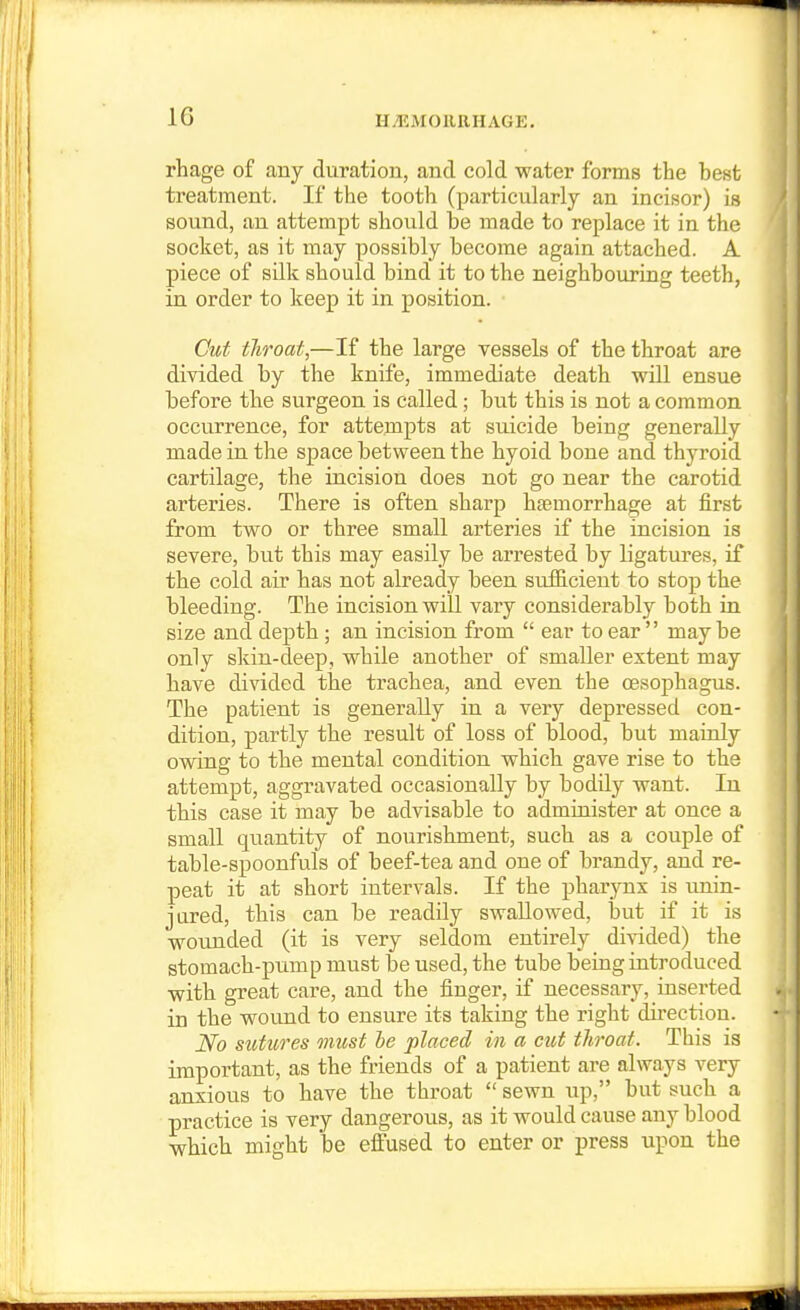 phage of any duration, and cold water forms the hest treatment. If the tooth (particularly an incisor) is sound, an attempt should be made to replace it in the socket, as it may possibly become again attached. A piece of silk should bind it to the neighbouring teeth, in order to keep it in position. Cut throat,—If the large vessels of the throat are divided by the knife, immediate death will ensue before the surgeon is called; but this is not a common occurrence, for attempts at suicide being generally made in the space between the hyoid bone and thyroid cartilage, the incision does not go near the carotid arteries. There is often sharp haemorrhage at first from two or three small arteries if the incision is severe, but this may easily be arrested by ligatures, if the cold air has not already been sufficient to stop the bleeding. The incision will vary considerably both in size and depth ; an incision from  ear to ear maybe only sliin-deep, while another of smaller extent may have divided the trachea, and even the oesophagus. The patient is generally in a very depressed con- dition, partly the result of loss of blood, but mainly owing to the mental condition which gave rise to the attempt, aggravated occasionally by bodily want. In this case it may be advisable to admiuister at once a small quantity of nourishment, such as a couple of table-spoonfuls of beef-tea and one of brandy, and re- peat it at short intervals. If the pharynx is unin- jured, this can be readily swallowed, but if it is wounded (it is very seldom entirely divided) the stomach-pump must be used, the tube being introduced with great care, and the finger, if necessary, inserted in the wound to ensure its taking the right direction. No sutures must he placed in a cut throat. This is important, as the friends of a patient are always very anxious to have the throat  sewn up, but such a practice is very dangerous, as it would cause any blood which might be effused to enter or press upon the