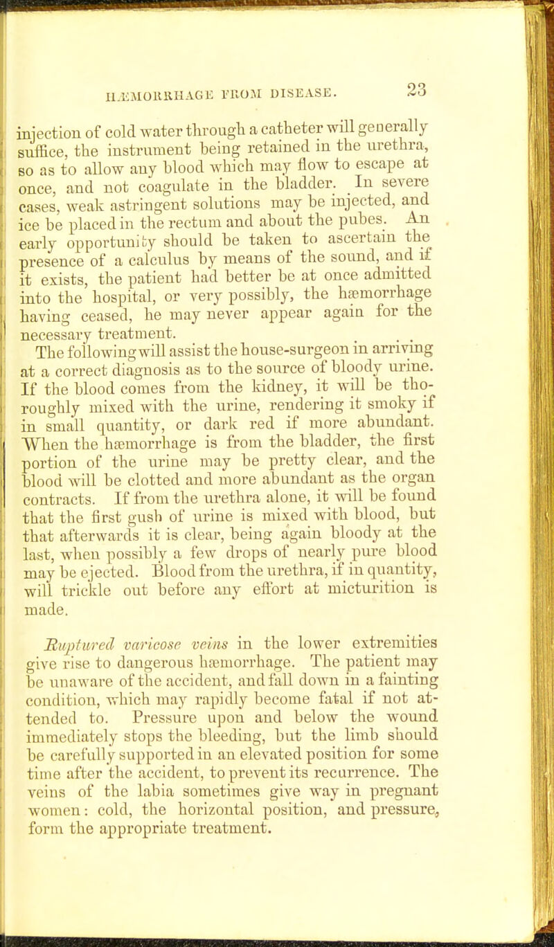 U.OiMOKllHAGE TROM DISEASK. injection of cold water througli a catheter will generally suffice, the instrument being retained in the urethra, BO as to allow any blood which may flow to escape at once, and not coagulate in the bladder. _ In severe cases, weak astringent solutions may be injected, and ice be placed in the rectum and about the pubes. An early opportunity should be taken to ascertain the presence of a calculus by means of the sound, and if it exists, the patient had better be at once admitted into the hospital, or very possibly, the haemorrhage having ceased, he may never appear again for the necessary treatment. , , The foilowingwill assist the house-surgeon in arriving at a correct diagnosis as to the source of bloody urine. If the blood comes from the kidney, it will be tho- roughly mixed with the urine, rendering it smoky if in small quantity, or dark red if more abundant. When the hfBmorrhage is from the bladder, the first portion of the urine may be pretty clear, and the blood will be clotted and more abundant as the organ contracts. If from the urethra alone, it will be found that the first gush of urine is mixed with blood, but that afterwards it is clear, being again bloody at the last, when possibly a few drops of nearly pui-e blood may be ejected. Blood from the urethra, if in quantity, will trickle out before any eflfort at micturition is made. Bitpfured varicose veins in the lower extremities give rise to dangerous hfemorrhage. The patient may be unaware of the accident, and fall down in a fainting condition, which may rapidly become fatal if not at- tended to. Pressure upon and below the wound immediately stops the bleeding, but the limb should be carefully supported in an elevated position for some time after the accident, to prevent its recurrence. The veins of the labia sometimes give way in pregnant women: cold, the horizontal position, and pressure,, form the appropriate treatment.