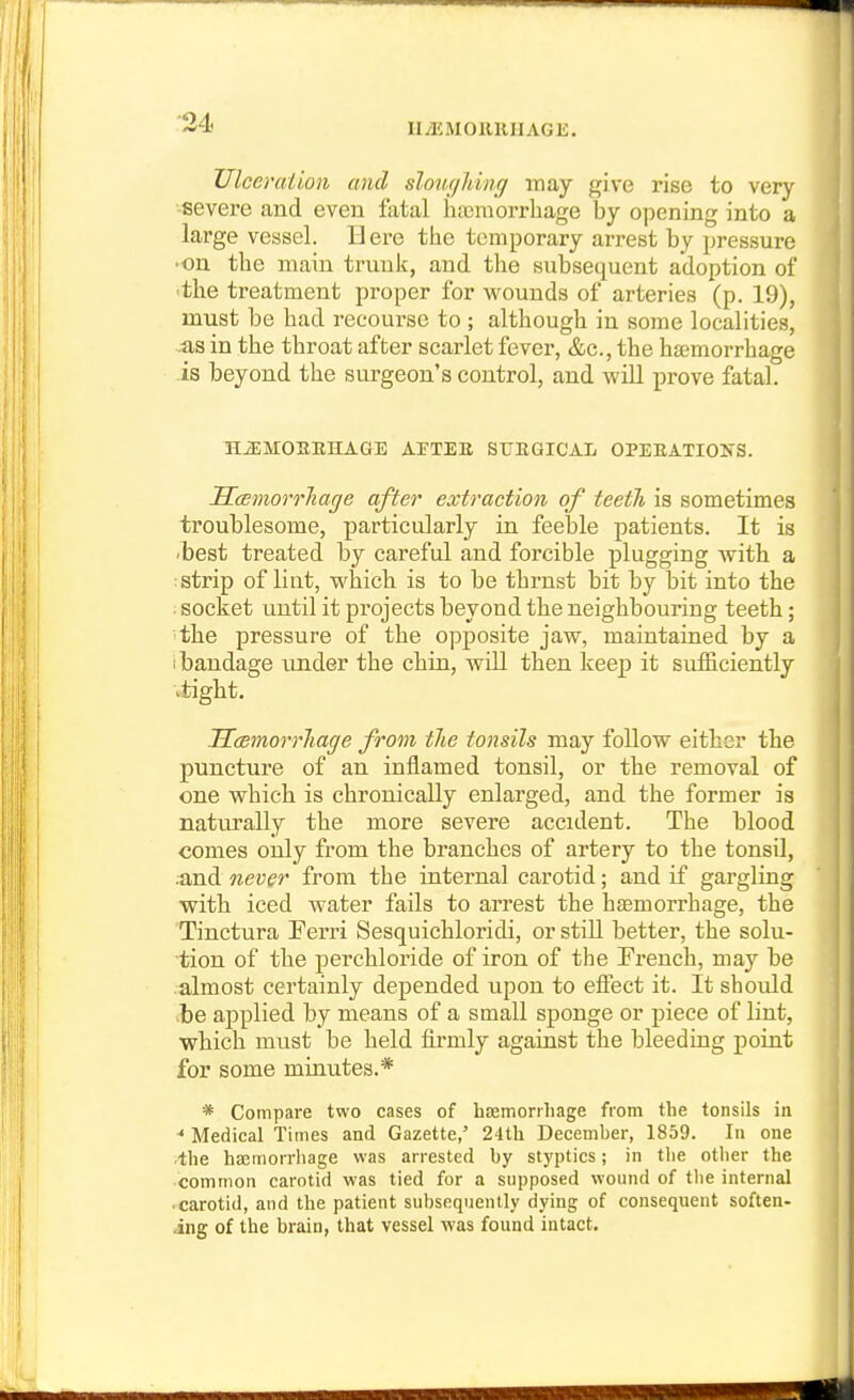 lliEMOllRIIAGli. Ulceruiion and sloiupiing may give rise to very ■severe and even fatal hajraorrbage by opening into a large vessel. Here tbe temporary arrest by pressure •on tbe main trunk, and tbe subsequent adoption of 'tbe treatment proper for ■wounds of arteries (p. 19), must be bad recourse to ; although in some localities, .as in tbe tbroat after scarlet fever, &c., tbe hsemorrbage is beyond tbe surgeon's control, and will prove fatal. HiEMOKEHAGE ArTEB STJEQICAL OPEEATIOIfS. ScBmorrJiage after extraction of teeth is sometimes troublesome, particularly in feeble patients. It is /best treated by careful and forcible plugging Avith a : strip of lint, wbicb is to be tbrnst bit by bit into tbe . socket until it projects beyond tbe neighbouring teeth; the pressure of tbe opposite jaw, maintained by a i bandage under tbe chin, will then keep it sufficiently itigbt. Sasmorrliage from the tonsils may follow either the puncture of an inflamed tonsil, or the removal of one which is chronically enlarged, and the former is naturally the more severe accident. The blood comes only from the branches of artery to tbe tonsil, .and never from tbe internal carotid; and if gargling with iced water fails to arrest the haemorrhage, the Tinctura Ferri Sesquicbloridi, or still better, tbe solu- tion of the perchloride of iron of tbe French, may be almost certainly depended upon to effect it. It should >be applied by means of a small sponge or piece of lint, which must be held firmly against the bleeding point for some minutes.* * Compare two cases of hremorrliage from the tonsils in ■* Medical Times and Gazette,' 24th December, 1859. In one the hoemorrliage was arrested by styptics; in the other the common carotid was tied for a supposed wound of tlie internal • carotid, and the patient subsequently dying of consequent soften- ing of the brain, that vessel was found intact.