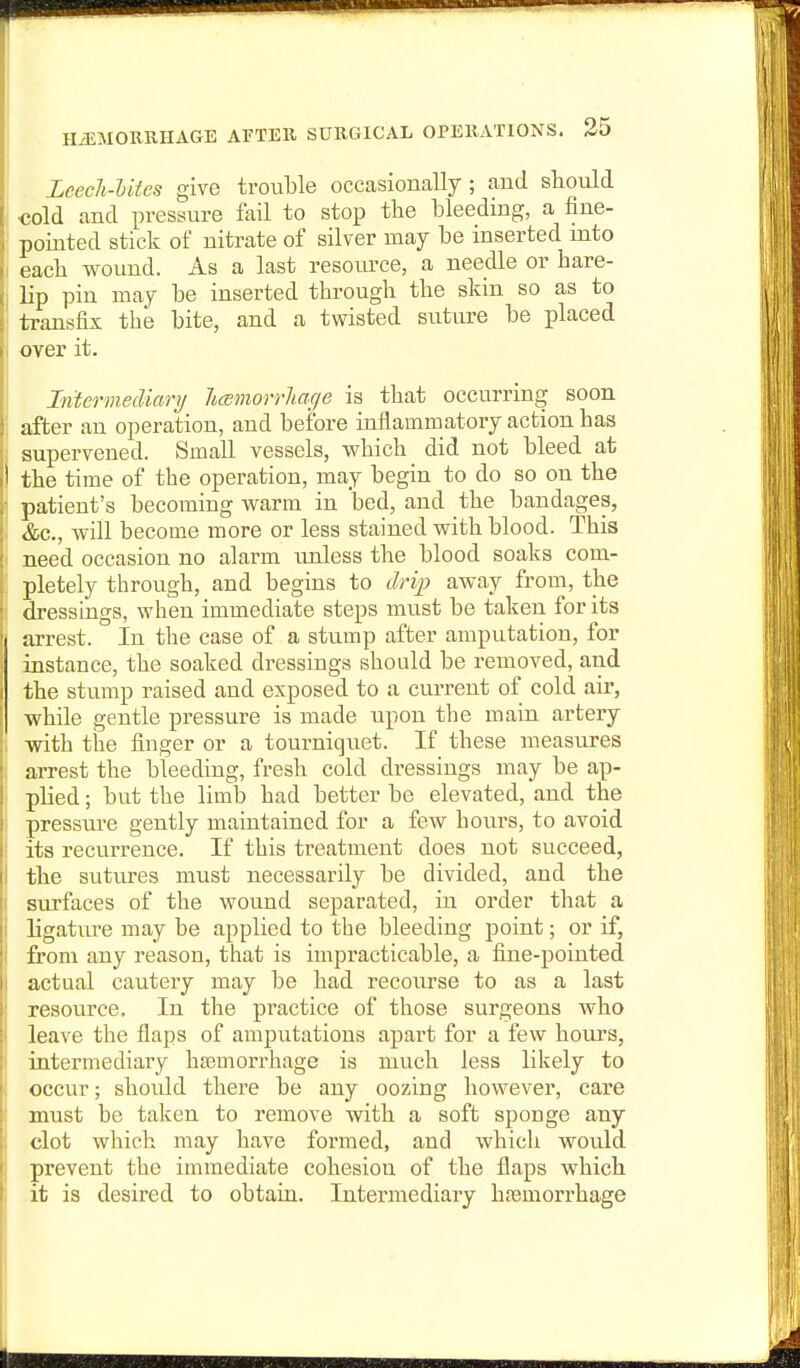 H/EMORBHAGE AETER SURGICAL OPERATIONS. 35 Leech-Utes give trouble occasionally; and should cold and pressure fail to stop the bleeding, a fine- pointed stick of nitrate of silver may be inserted into each wound. As a last resource, a needle or hare- lip pin may be inserted through the skin so as to transfix the bite, and a twisted suture be placed over it. Inierrnecliarij hcemorrliacje is that occurring soon after an operation, and before inflammatory action has supervened. Small vessels, which did not bleed at the time of the operation, may begin to do so on the patient's becoming warm in bed, and the bandages, &c., Avill become more or less stained with blood. This need occasion no alarm imless the blood soaks com- pletely through, and begins to dri]) away from, the dressings, when immediate steps must be taken for its arrest. In the case of a stump after amputation, for instance, the soaked dressings should be removed, and the stump raised and exposed to a current of cold air, while gentle pressure is made upon the main artery with tiie finger or a tourniquet. If these measures arrest the bleeding, fresh cold dressings may be ap- plied ; but the limb had better be elevated, and the pressure gently maintained for a few hours, to avoid its recurrence. If this treatment does not succeed, the sutures must necessarily be divided, and the surfaces of the wound separated, in order that a ligature may be applied to the bleeding point; or if, from any reason, that is impracticable, a fine-pointed actual cautery may be had recourse to as a last resource. In the practice of those surgeons who leave the flaps of amputations apart for a few hours, intermediary haBmorrhage is much less likely to occur; should there be any oozing however, care must be taken to remove with a soft sponge any clot which may have foi-med, and which would prevent the immediate cohesion of the flaps which it is desired to obtain. Intermediary hfemorrhage