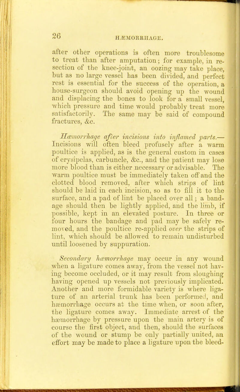 after other operations is often more troublesome to treat than after amputation; for example, in re- section of the knee-joint, an oozing may take place, but as no large vessel has been dividedj^ and perfect rest is essential for the success of the operation, a house-surgeon should avoid opening up the wound and displacing the bones to look for a small vessel, which pressvire and time would probably treat more satisfactorily. The same may be said of compound fractures, &c. ScBmorrhac/e after incisions into inflamed parts.— Incisions will often bleed profusely after a warm poultice is applied, as is the general custom in cases of erysipelas, carbuncle, &c., and the patient may lose more blood than is either necessary or advisable. The Warm poultice must be immediately taken off and the clotted blood removed, after which strips of Lint should be laid in each incision, so as to fill it to the surface, and a pad of lint be placed over all; a band- age should then be lightly applied, and the limb, if possible, kept in an elevated posture. In three or four hours the bandage and pad may be safely re- moved, and the poultice re-applied over the strips of lint, which should be allowed to remain imdisturbed until loosened by suppuration. Secondary Tioemorrliage may occur in any woimd when a ligature comes away, from the vessel not hav- ing become occluded, or it may result from sloughing having opened up vessels not previously implicated. Another and more formidable variety is Avhere liga- ture of an arterial trunk has been performed, and haemorrhage occurs at the time when, or soon after, the ligature comes away. Immediate arrest of the haemorrhage by pressure upon the main artery is of course the first object, and then, should the surfaces of the wound or stump be only partially united, an effort may be made to place a ligature upon the bleed-