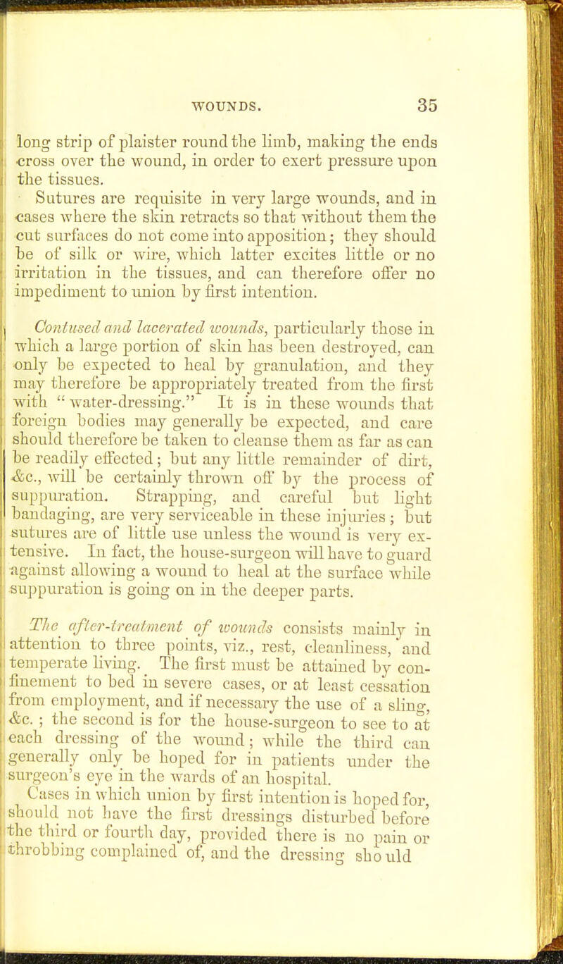 long strip of plaister round the limb, making the ends ■cross over the wound, in order to exert pressure upon I the tissues. ■ Sutures are requisite in very large wounds, and in I cases where the skin retracts so that without them the I cut surfaces do not come into apposition; they should I he of silk or wire, which latter excites little or no ; irritation in the tissues, and can therefore offer no ! impediment to union by first intention. Contused and lacerated loounds, particularly those in ; which a large portion of skin has been destroyed, can i -only be expected to heal by granulation, and they may therefore be appropriately treated from the first : with  water-dressing. It is in these w^oimds that foreign bodies may generally be expected, and care I should therefore be taken to cleanse them as far as can be readily etfected; but any little remainder of dirt, &c., will be certainly thrown oft by the process of suppuration. Strapping, and careful but light bandaging, are very serviceable in these injuries ; but sutures are of little iise unless the wound is very ex- I tensive. In fact, the house-surgeon will have to guard against allowing a wound to heal at the surface while suppiiration is going on in the deeper parts. Tlie^ after-treatment of ivoiinds consists mainly in attention to three points, viz., rest, cleanliness, * and temperate living. The first must be attained by con- finement to bed in severe cases, or at least cessation from employment, and if necessary the use of a sling, ■ &e. ; the second is for the house-surgeon to see to at each dressing of the wound; while the third can generally only be hoped for in patients under the surgeon's eye in the wards of an hospital. Cases in which union by first intention is hoped for, ■should not have the first dressings disturbed before the third or fourth day, provided there is no pain or throbbing compkiined of, and the dressing should