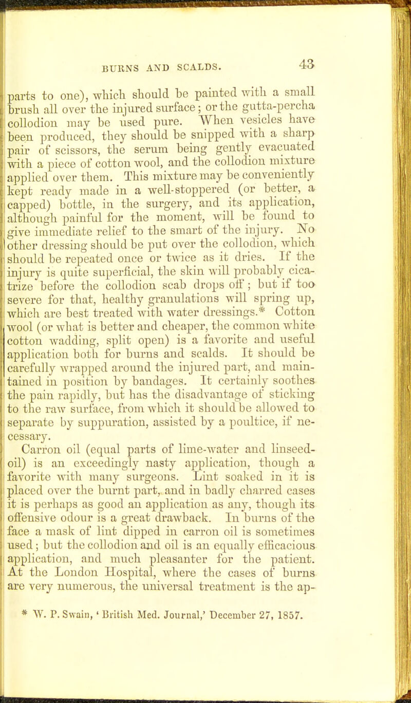 4a parts to one), wticli should be painted witli a small brush all over the injured surface; or the gutta-percha ; collodion may be used pure. When vesicles have been produced, they should be snipped with a sharp pair of scissors, the serum being gently evacuated with a piece of cotton wool, and the collodion mixture applied over them. This mixture may be conveniently kept ready made in a well-stoppered (or better, a I capped) bottle, in the surgery, and its application, i although painful for the moment, will be found to give immediate relief to the smart of the injury. No other dressing should be put over the collodion, which 1 should be repeated once or twice as it dries. If the j injury is quite superficial, the skin will probably cica- trize before the collodion scab drops olf; but if too I severe for that, healthy granulations will spring up, : which are best treated with water dressings.* Cotton j wool (or what is better and cheaper, the common white cotton wadding, split open) is a favorite and useful application both for burns and scalds. It should be carefully wrapped aroimd the injured part, and main- itained in position by bandages. It certainly soothes I the pain rapidly, but has the disadvantage of sticking to the raw surface, from which it should be allowed to I separate by suppuration, assisted by a poultice, if ne- Icessary. Carron oil (equal parts of lime-water and linseed- loil) is an exceedingly nasty application, though a ! favorite with many surgeons. Lint soaked in it is I placed over the burnt part,, and in badly charred cases it is perhaps as good an application as any, though its offensive odour is a great drawback. In burns of the face a mask of lint dipped in carron oil is sometimes - used ; but the collodion and oil is an equally efficacious I application, and much pleasanter for the patient. I At the London Hospital, where the cases of burns are very numerous, the universal treatment is the ap- * \V. P. Swain,' British Med. Journal,' December 27, 1857.