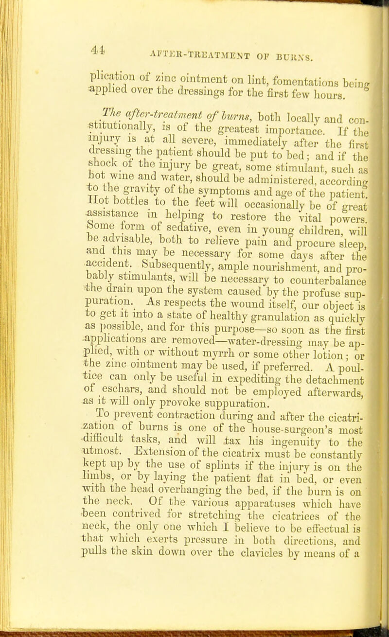41< AI'TKlt-TREATMENT OF BUJIXS. I plication of zinc ointment on lint, fomentations heim applied over the dressings for the first few hours. ^ The afler-ireafment of Imrns, both locally and con- stitutionally, IS ol the greatest importance. If the injury is at all severe, immediately after the first dressing the patient should be put to bed; and if the shock ol the injury be great, some stimulant, such as hot wine and water, should be administered, according to the gravity of the symptoms and age of the patient -Hot bottles to the feet will occasionally be of great assistance m helping to restore the vital powers bome form of sedative, even in young children, will be advisable, both to relieve pain and procure sleep and this may be necessary for some days after the accident. Subsequently, ample nourishment, and pro- bably stimulants, wiU be necessary to counterbalance 'the dram upon the system caused by the profuse sup- puration._ As respects the wound itself, our object is to get it into a state of healthy granulation as quicklv as possible, and for this purpose—so soon as the first ■applications are removed—water-dressing may be ap- plied, with or without myrrh or some other lotion; or the zmc ointment may be used, if preferred. A poul- tice can only be useful in expediting the detachment of eschars, and should not be employed afterwards, as it will only provoke suppuration. To prevent contraction during and after the cicatri- zation of burns is one of the house-surgeon's most ■difficult tasks, and will tax his ingenuity to the utmost. Extension of the cicatrix must be constantly kept up by the use of splints if the injury is on the limbs, or by laying the patient flat iii bed, or even with the head overhanging the bed, if the burn is on the neck. Of the various apparatuses which have ■been contrived for stretching the cicatrices of the neck, the only one which I believe to be eftectual is that which exerts pressure in both directions, aud pulls the skin down over the clavicles by means of a