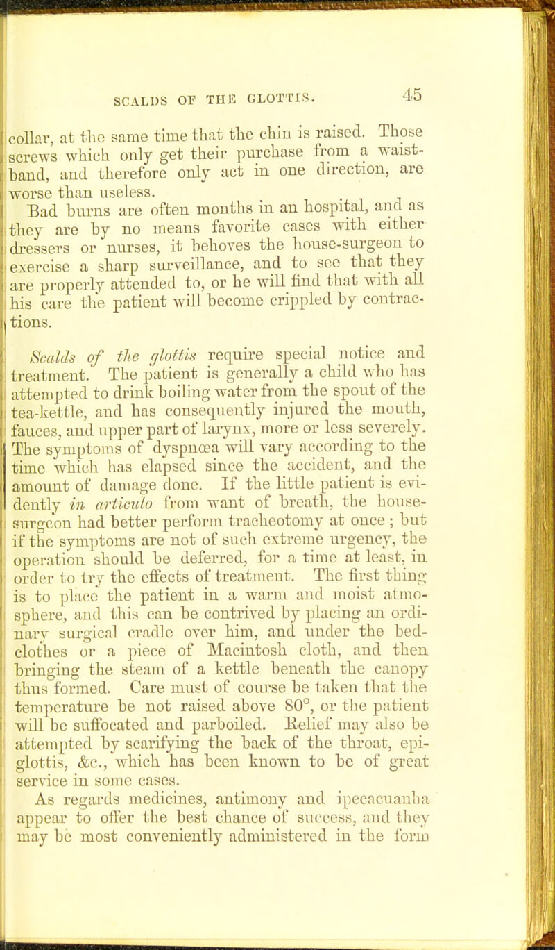 SCALDS or THE GLOTTIS. collar, at the same time that tlie cliin is raised. Those screws which only get their purchase from a w^aist- band, and therefore only act in one direction, are worse than useless. Bad burns are often months in an hospital, and as ithey are by no means favorite cases with either dressers or nurses, it behoves the house-surgeon to exercise a sharp surveillance, and to see that they are properly attended to, or he will find that wath all bis care the patient will become crippled by contrac- tions. Scalds of the rjlottis require special iiotice and treatment. The patient is generally a child who has i attempted to drink boiling water from the spout of the ; tea-kettle, and has consequently injured the mouth, I fauces, and upper part of larynx, more or less severely. The symptoms of dyspnoea will vary according to the time Avhich has elapsed since the accident, and the amount of damage done. If the little patient is evi- dently in articulo from want of breath, the house- I surgeon had better perform tracheotomy at once ; but if the symptoms are not of such extreme urgency, the operation should be deferred, for a time at least, in ' order to try the effects of treatment. The first thing is to place the patient in a warm and moist atmo- ; sphere, and this can be contrived by placing an ordi- i nary surgical cradle over him, and under the bed- clothes or a piece of Macintosh cloth, and then bringing the steam of a kettle beneath the canopy thus formed. Care must of course be taken that the ' temperature be not raised above 80°, or the patient ' will be suffocated and parboded. llelief may also be attempted by scarifying the back of the throat, epi- glottis, &c., which has been known to be of great service in some cases. As regards medicines, antimony and ipecacuanha appear to otfer the best chance of success, and they may be most conveniently administered in the form