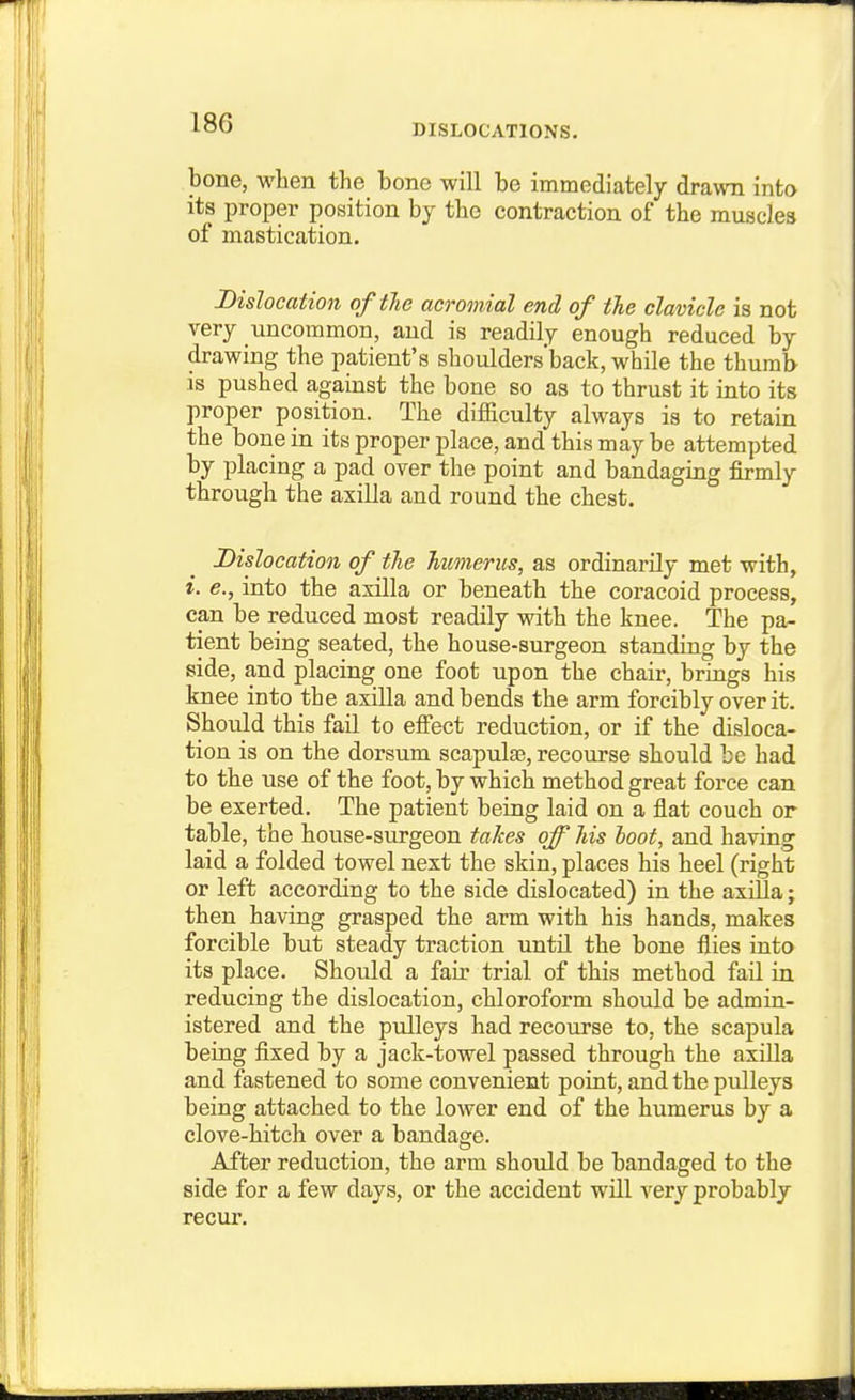 DISLOCATIONS. bone, when the bone will be immediately drawn into its proper position by the contraction of the muscles of mastication. Dislocation of the acromial end of tJie clavicle is not very nncommon, and is readily enough reduced by drawing the patient's shoulders'back, while the thumb is pushed against the bone so as to thrust it into its proper position. The difficulty always is to retain the bone in its proper place, and this may be attempted by placing a pad over the point and bandaging firmly through the axilla and round the chest. Dislocation of the humerus, as ordinarily met with, L e., into the axilla or beneath the coracoid process, can be reduced most readily with the knee. The pa- tient being seated, the house-surgeon standing by the side, and placing one foot upon the chair, brings his knee into the axilla and bends the arm forcibly over it. Should this fail to effect reduction, or if the disloca- tion is on the dorsum scapulae, recourse should be had to the use of the foot, by which method great force can be exerted. The patient being laid on a flat couch or table, the house-surgeon takes off his boot, and having laid a folded towel next the skin, places his heel (right or left according to the side dislocated) in the axilla; then having grasped the arm with his hands, makes forcible but steady traction until the bone flies into its place. Should a fair trial of this method fail in reducing the dislocation, chloroform should be admin- istered and the pulleys had recourse to, the scapula being fixed by a jack-towel passed through the axilla and fastened to some convenient point, and the piilleys being attached to the lower end of the humerus by a clove-hitch over a bandage. After reduction, the arm should be bandaged to the side for a few days, or the accident will very probably recur.