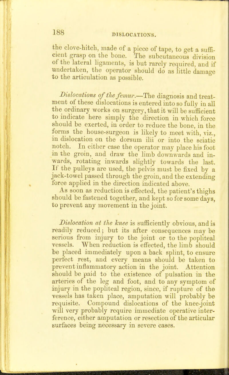DISLOCATIONS. the clove-hitch, made of a piece of tape, to get a sufH- cieut grasp on the boue. The subcutaneous division of the lateral ligaments, is but rarely required, and if undertaken, the operator should do as little damage to the articulation as possible. Dislocations of the femur.—Tae diagnosis and treat- ment of these dislocations is entered into so fully in all the ordinary vrorks on surgery, that it will be sufficient to indicate here simply the direction in which force should be exerted, in order to reduce the bone, in the fornis the house-surgeon is likely to meet with, viz., in dislocation on the dorsum ilii or into the sciatic notch. In either case the operator may place his foot in the groin, and draw the limb downwards and in- wards, rotating inwards slightly towards the last. If the pulleys are used, the pelvis must be fixed by a jack-towel passed through the groin, and the extending force applied in the direction indicated above. As soon as reduction is effected, the patient's thighs should be fastened together, and kept so for some days, to prevent any movement in the joint. Dislocation at tlie Tcnee is sufficiently obvious, and is readily reduced; but its after consequences may be serious from injury to the joint or to the popliteal vessels. When reduction is effected, the limb should be placed immediately upon a back splint, to ensure perfect rest, and every means should be taken to prevent inflammatory action in the joint. Attention should be paid to the existence of pulsation in the arteries of the leg and foot, and to any symptom of injury in the popliteal region, since, if rupture of the vessels has taken jjlace, amputation will probably be requisite. Compound dislocations of the knee-joint will very probably require immediate operative inter- ference, either amputation or resection of the articular surfaces being necessary in severe cases.