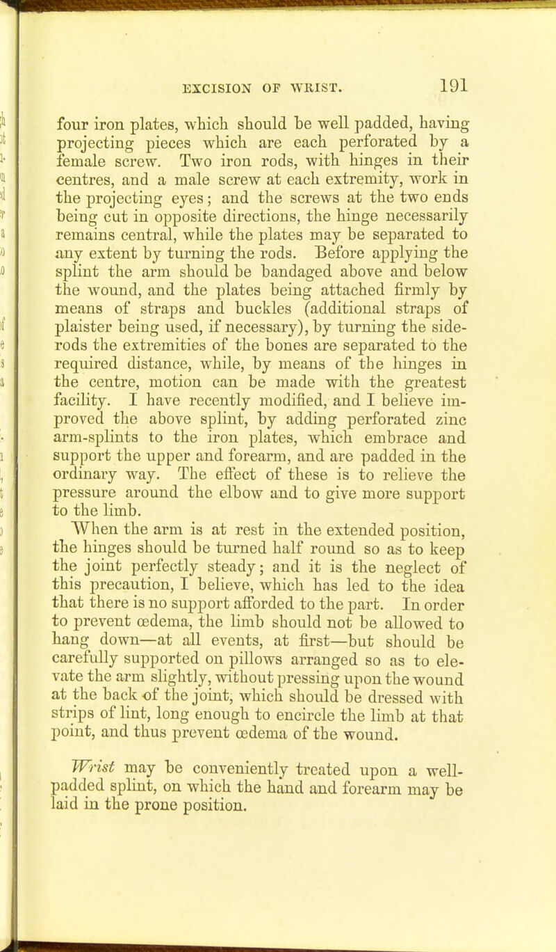 four iron plates, whicli should be well padded, having projecting pieces wliicli are each perforated by a female screw. Two iron rods, with hinges in their centres, and a male screw at each extremity, work in the projecting eyes; and the screws at the two ends being cut in opposite directions, the hinge necessarily remains central, while the plates may be separated to iiny extent by turning the rods. Before applying the splint the arm should be bandaged above and below the wound, and the plates being attached firmly by means of straps and buckles (additional straps of plaister being used, if necessary), by turning the side- rods the extremities of the bones are separated to the required distance, while, by means of the hinges in the centre, motion can be made with the greatest facility. I have recently modified, and I believe im- proved the above splint, by adding perforated zinc arm-splints to the iron plates, which embrace and support the upper and forearm, and are padded in the ordinary way. The efiect of these is to relieve the pressure around the elbow and to give more support to the limb. When the arm is at rest in the extended position, the hinges should be turned half round so as to keep the joint perfectly steady; and it is the neglect of this precaution, I believe, which has led to the idea that there is no support afiorded to the part. In order to prevent oedema, the limb should not be allowed to hang down—at all events, at first—but should be carefully supported on pillows arranged so as to ele- vate the arm slightly, vvdthout pressing upon the wound at the back of the joint, which should be dressed with strips of lint, long enough to encircle the limb at that point, and thus prevent oedema of the wound. Wrist may be conveniently treated upon a well- padded splint, on which the hand and forearm may be laid in the prone position.