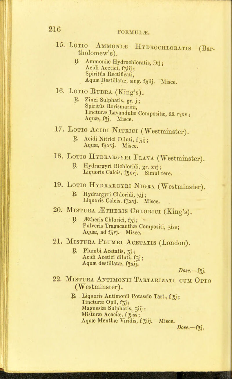 15. LoTio Ammom Hydiiockloeatis CBar- tliolomew's). 9> Amraoniae Hydrochloratis, 3ij; Acidi Acetici, f^iij; Spiritus Rectificati, Aquffi Destillatae, sing, f^iij. Misce. 16. Lotto Eubba (King's). p, Zinci Sulphatis, gr. j ; Spiritus Rorisniarini, Tincturae Lavandula Coraposits, aa nxv • Aquae, fgj. Misce. ' 17. LoTio AciDi Nithici (Westminster). $5. Acidi Nitrici Diluti, £51]; Aquas, fgxvj. Misce. 18. LoTio Htduaegtei Plava (Westminster). 9= Hydrargyri Bichloridi, gr. xvj; Liquoris Calcis, f«xvj. Simul tere. 19. LoTio HTDEAEaxEi IN'iGEA (Westminster). 9= Hydrargyri Chloridi, jij; Liquoris Calcis, f«xvj. Misce. 20. MiSTUEA ^THEEis Chloeici (King's). JStheris Chlorici, f5j; • Pulveris Tragacanthas Compositi, jiss; Aquae, ad fjvj. Misce. 21. MiSTUEA Plumbi Acetatis (London). P Plumbi Acetatis, 5j; Acidi Acetici diluti, fjj; Aquse destillatas, f^xij. 22. MiSTUEA Antimonii Taetaeizati cttm Opio (Westminster). 9. Liquoris Antimonii Potassio Tart., f ; Tincturae Opii, fjj; Magnesiae Sulphatis, 5iij: Misturac Acacias, f giss; Aquae Menthae Viridis, f ^iij. Misce. Dose.—f^*.