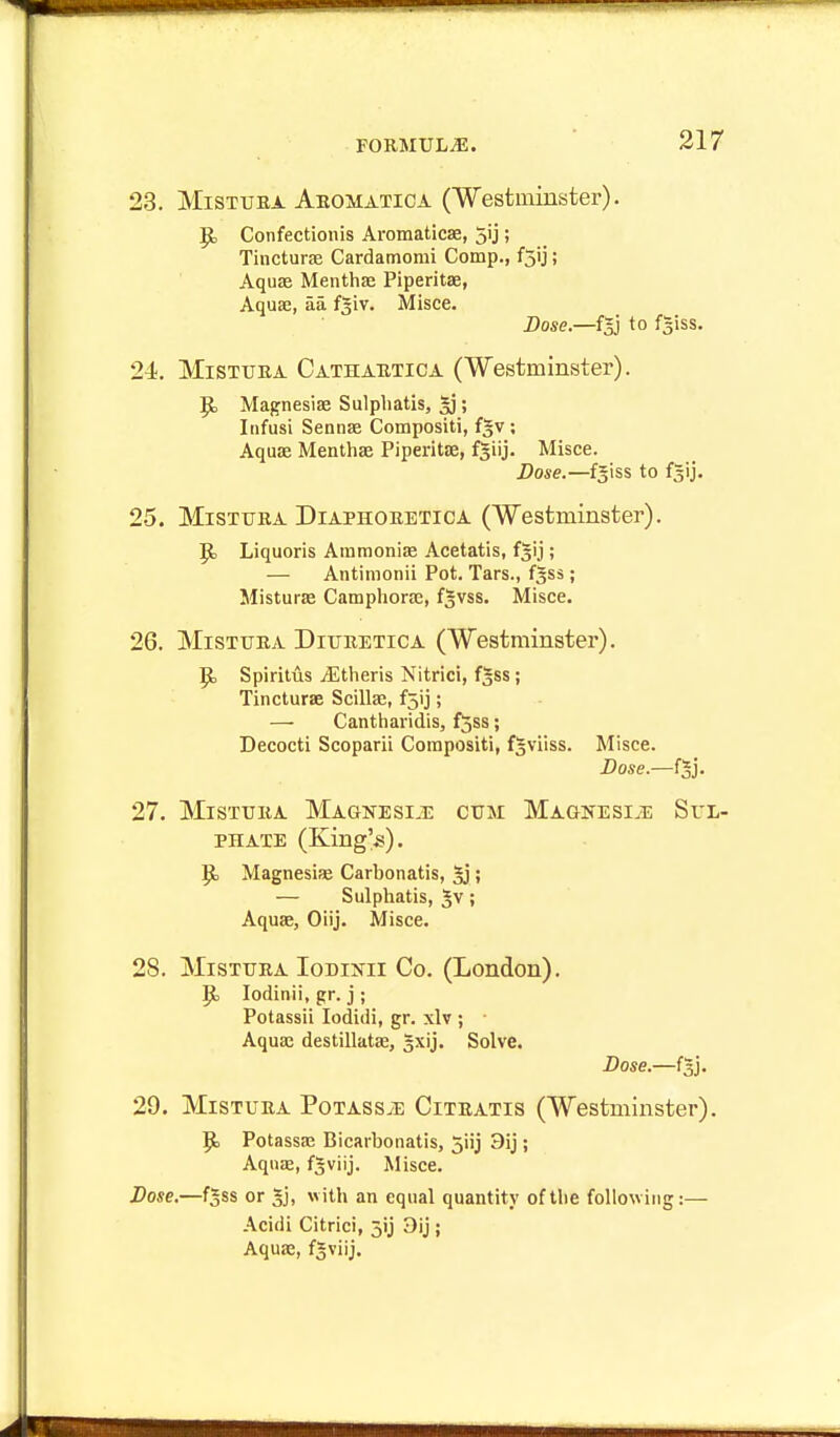 23. MiSTUEA Aromatioa CWestiniuster). ^ Confectionis Aromaticae, 5ij; Tincturae Cardamomi Comp., fSij ; Aquae Menthae Piperitae, Aquae, aa f^iv. Misce. Dose.—fgj to fgiss. 24. MiSTUBA Cathahtica (Westminster). Magnesiae Sulphatis, gj; Iiifusi Sennae Compositi, fgv ; Aquae Menthae Piperitae, fgiij. Misce. Dose.—fgiss to fgij. 25. MiSTUEA DiAPHOEETicA (Westminster), p, Liquoris Atnmoniae Acetatis, f^ij; — Antimonii Pot. Tars., fjss; Misturae Camphorae, fgvss. Misce. 26. MiSTTJEA DiUEETiCA (Westminster). p, Spiritus jEtlieris Nitric!, f^ss; Tincturae Scillae, f5ij; — Cantharidis, fjss; Decocti Scoparii Compositi, f^viiss. Misce. Dose.—i^]. 27. MisTuiiA Magnesi.!: ctjm Magnesle Sul- phate (King's). Magnesife Carbonatis, 5j; — Sulphatis, 5v; Aquae, Oiij. Misce. 28. MisTTjRA loDiNii Co. (London). p, lodinii, gr. j ; Potassii lodidi, gr. xlv ; • Aquae destillatae, gxij. Solve. Dose.—f^j. 29. MiSTURA PoTASS^E CiTUATis (Westminster). p, Potassaj Bicarbonatis, 5iij 3ij; Aquae, fgviij. Misce. Dose.—f^ss or 3], with an equal quantity of the following:— Acidi Citrici, 3ij Dij; Aquae, f3viij.
