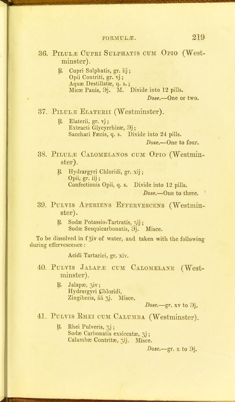 36. PiluljE CrpEi Sulphatis cum Opio (West- minster). P> Cupri Sulphatis, gr. iij ; Opii Contriti, gr. vj; Aqu£e Destillatse, q. s.; MicEE Panis, 3j. M. Divide into 12 pills. Dose.—One or two. 37. PiLTTi^ Ei/ATEEii (Westminster). P> Elaterii, gr. vj; Extracti Glycyrrliizae, 9j; Sacchari Fsecis, q. s. Divide into 24 pills. Dose.—One to four. 38. PiLiTi/iE Calomeianos cum Opio (Westmin- ster). p. Hydrargyri Chloridi, gr. xij ; Opii, gr. iij; Confectionis Opii, q. s. Divide into 12 pills. Dose.—One to three. ' 39. PuLvis Aperiens Efeervescens (Westmin- ster). Sodae Potassio-Tartratis, 5ij ; Sodre Sesquicarbonatis, 3j. Misce. To be dissolved in f giv of water, and taken vfith the following during eiFerveseence: Acidi Tartaric], gr. xiv. 40. PuEYis Jalapji; cum Calomelake (West- minster). Jalapre, 3iv; Hydrargyri Chloridi, Zingiberis, aa 3j. Misce. Dose.—gr. xv to 3j. 41. PuLYis Ehei cum Calumba (Westminster). 9> Rhei Pulveris, 5j; Sodse Carbonatis exsiccatse, 5j; Calumba: Contritae, jij. Misce. Dose.—gr. x to 3j.