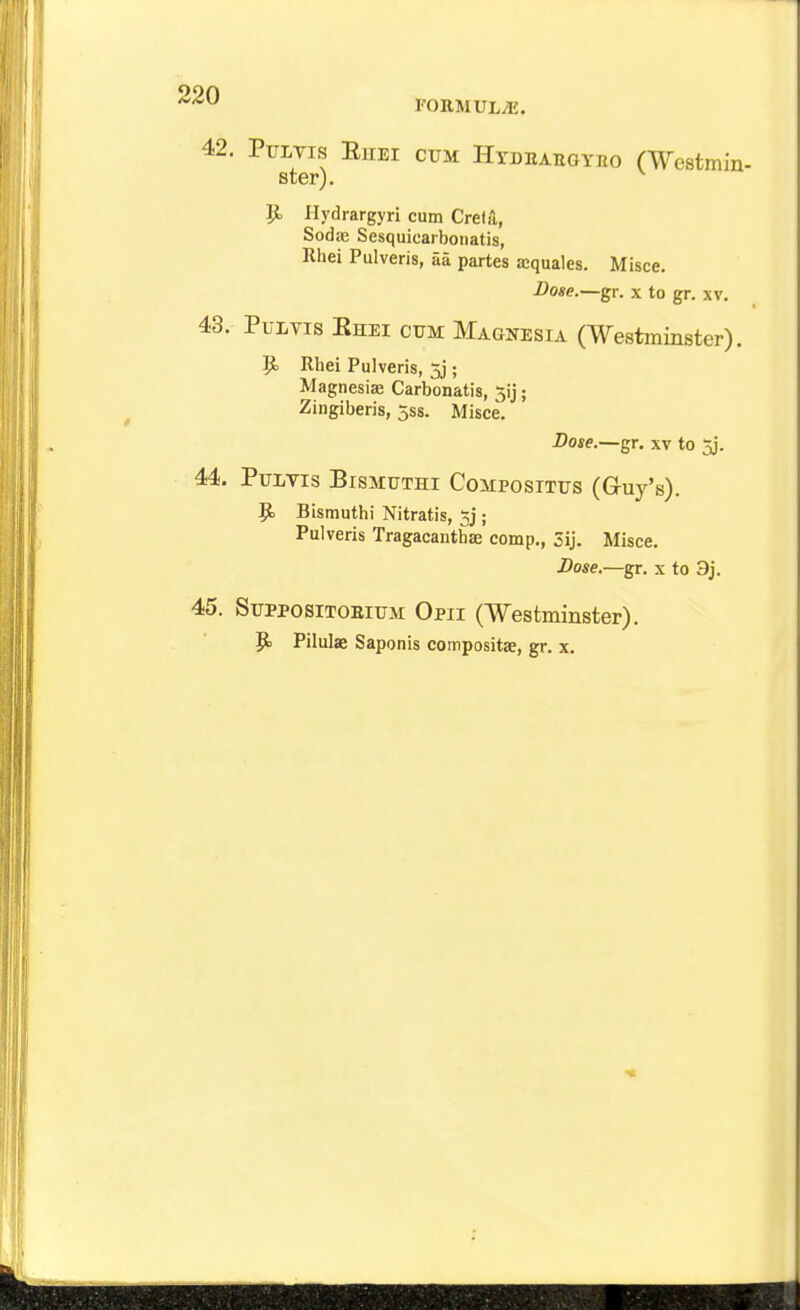 42. PuLvrs EiiEi cum Hydeahgyeo (Westmin- ster). ^ i}. Hydrargyri cum Creik, Soda; Sesquicaiboiiatis, Rhei Pulveris, aa partes ajquales. Misce. Dose.—gr. x to gr. xv. 43. PuLvis Ehei ctjm Maqnesia (Westminster). p. Rhei Pulveris, 5j; Magnesias Carbonatis, 3ij; Zingiberis, jss. Misce. -Dow.—gr. XV to 5j. 44. PULVIS BiSMUTHI COMPOSITTJS (GrUy's). p. Bismuthi Nitratis, gj; Pulveris Tragacanthae comp., 5ij. Misce. Dose.—gr. x to 3j. 45. SupposiTOEiTTM Opii (Westminster).