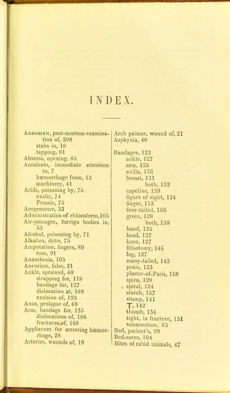 INDEX. Abdomen, post-mortem examina- tion of, 208 stabs in, 18 tapping, 81 Abscess, opening, 85 Accidents, immediate attention to, 7 hasmorrhage from, 13 machinery, 41 Acids, poisoning by, 75 oxalic, 74 Prussic, 75 Acnpressnre, 33 Administration of chloroform,105 Air-passages, foreign bodies in, 53 Alcohol, poisoning by, 71 Alkalies, ditto, 75 Amputation, fingers, 89 toes, 91 Anaesthesia, 105 Aneurism, false, 21 Ankle, sprained, 40 strapping for, 118 bandage for, 127 dislocation at, 189 excision of, 193 Anus, prolapse of, 68 Arm, bandage for, 135 dislocations of, 186 fractures of, 168 Appliances for arresting haemor- rhage, 28 Arteries, wounds of, 19 Arch palmar, wound of, 21 Asphyxia, 48 Bandages, 123 ankle, 127 arm, 135 axilla, 136 breast, 131 both, 132 capeline, 139 figure of eight, 124 finger, 133 four-tailed, 166 groin, 128 both, 130 hand, 135 head, 137 knee, 127 lithotomy, 146 leg, 127 many-tailed, 143 penis, 133 plaster-of-Paris, 158 spica, 128 , spiral, 124 starch, 157 stump, 141 T, 142 thumb, 134 tight, in fracture, 151 venajsection, 83 Bed, patient's, 99 Bed-sores, 104 Bites of rabid animals, 47