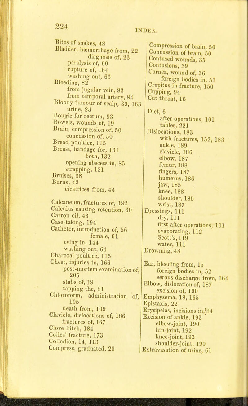 INDEX. Bites of snakes, 48 Bladder, ha?inorrliage from, 22 diagnosis of, 23 paralysis of, GO rupture of, 164 washing out, 63 Bleeding, 82 from jugular vein, 83 from temporal arterv, 84 Bloody tumour of scalp, 39, 163 urine, 23 Bougie for rectum, 93 Bowels, wounds of, 19 Brain, compression of, 50 concussion of, 50 Bread-poultice, 115 Breast, bandage for, 131 both, 132 opening abscess in, 85 strapping, 121 Bruises, 38 Burns, 42 cicatrices from, 44 Calcaneum, fractures of, 182 Calculus causing retention, 60 Carron oil, 43 Case-taking, 194 Catheter, introduction of, 56 female, 61 tying in, 144 washing out, 64 Charcoal poultice, 115 Chest, injuries to, 166 post-mortem examination of, 205 stabs of, 18 tapping the, 81 Chloroform, administration of, 105 death from, 109 Clavicle, dislocations of, 186 fractures of, 167 Clove-hitch, 184 Colles' fracture, 173 Collodion, 14, 113 Compress, graduated, 20 I Compression of brain, 50 Concussion of brain, 50 Contused wounds, 35 Contusions, 39 Cornea, wound of, 36 foreign I)odies in, 51 Crepitus in fracture, 150 Cupping, 94 Cut throat, 16 Diet, 6 after operations, 101 tables, 221 Dislocations, 183 with fractures, 152, 183 ankle, 189 clavicle, 186 elbow, 187 femur, 188 fingers, 187 humerus, 186 jaw, 185 knee, 188 shoulder, 186 wrist, 187 Dressings, 111 dry, 111 first after operations, 101 evaporating, 112 Scott's, 119 water. 111 Drowning, 48 Ear, bleeding from, 15 foreign bodies in, 52 serous discharge from, 164 Elbow, dislocation of, 187 excision of, 190 Emphysema, 18, 165 Epistaxis, 22 Erysipelas, incisions iu,[84 Excision of ankle, 193 elbow-joint, 190 hip-joint, 192 knee-joint, 193 shoulder-joint, 190 Extravasation of urine, 61