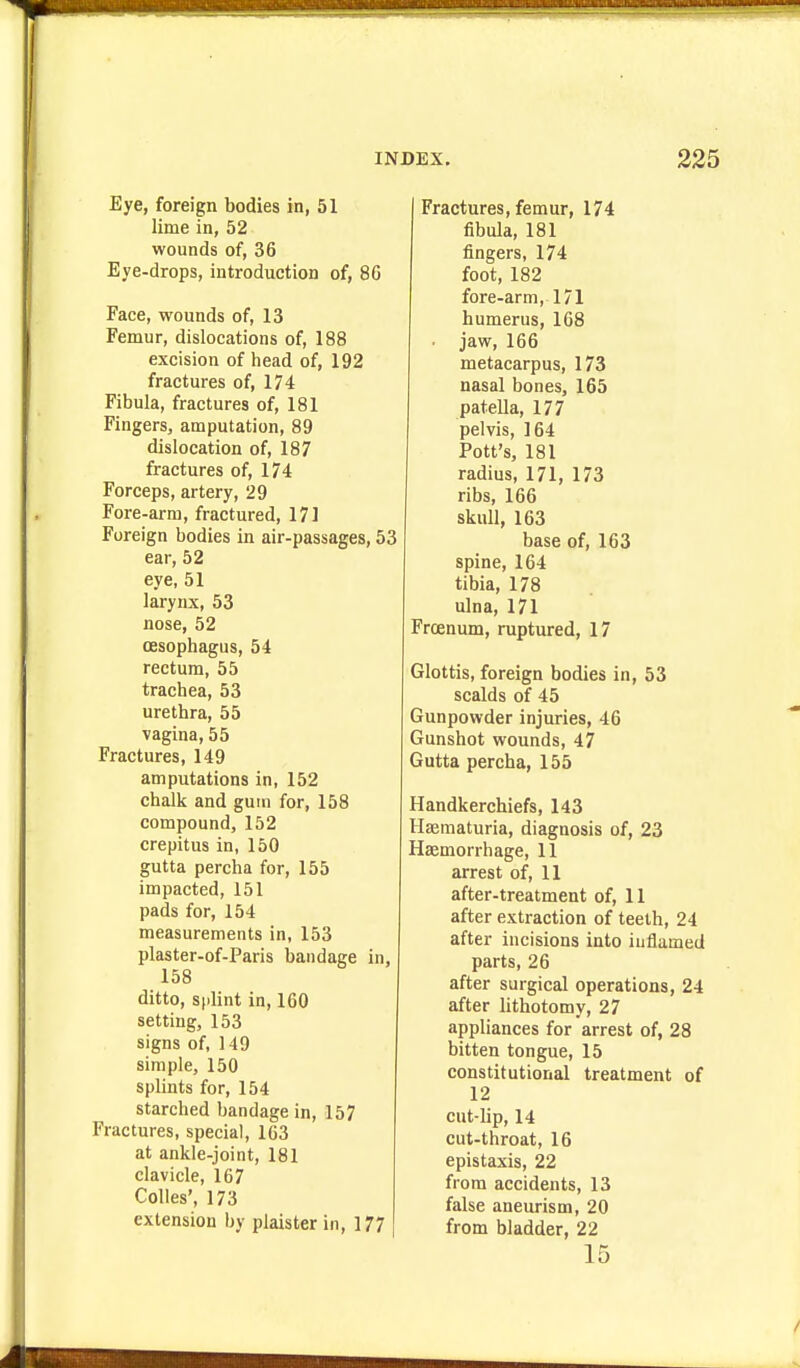 Eye, foreign bodies in, 51 lime in, 52 wounds of, 36 Eye-drops, introduction of, 80 Face, wounds of, 13 Femur, dislocations of, 188 excision of head of, 192 fractures of, 174 Fibula, fractures of, 181 Fingers, amputation, 89 dislocation of, 187 fractures of, 174 Forceps, artery, 29 Fore-arm, fractured, 171 Foreign bodies in air-passages, 53 ear, 52 eye, 51 larynx, 53 nose, 52 oesophagus, 54 rectum, 55 trachea, 53 urethra, 55 vagina, 55 Fractures, 149 amputations in, 152 chaJk and gum for, 158 compound, 152 crepitus in, 150 gutta percha for, 155 impacted, 151 pads for, 154 measurements in, 153 plaster-of-Paris bandage in, 158 ditto, sflint in, 160 setting, 153 signs of, 149 simple, 150 splints for, 154 starched bandage in, 157 Fractures, special, 1C3 at ankle-joint, 181 clavicle, 167 Colies', 173 extension by plaister in, 177 Fractures, femur, 174 fibula, 181 fingers, 174 foot, 182 fore-arm, 171 humerus, 168 ■ jaw, 166 metacarpus, 173 nasal bones, 165 patella, 177 pelvis, 164 Pott's, 181 radius, 171, 173 ribs, 166 skull, 163 base of, 163 spine, 164 tibia, 178 ulna, 171 Froenum, ruptured, 17 Glottis, foreign bodies in, 53 scalds of 45 Gunpowder injuries, 46 Gunshot wounds, 47 Gutta percha, 155 Handkerchiefs, 143 Haematuria, diagnosis of, 23 Haemorrhage, 11 arrest of, 11 after-treatment of, 11 after extraction of teeth, 24 after incisions into inflamed parts, 26 after surgical operations, 24 after lithotomy, 27 appliances for arrest of, 28 bitten tongue, 15 constitutional treatment of 12 cut-lip, 14 cut-throat, 16 epistaxis, 22 from accidents, 13 false aneurism, 20 from bladder, 22 15