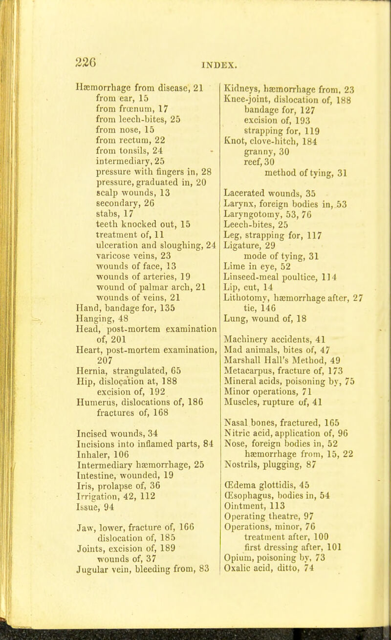 Ilajmorrhage from disease, 21 from ear, 15 from frtenum, 17 from leech-bites, 25 from nose, 15 from rectum, 22 from tonsils, 24 intermediary, 25 pressure with fingers in, 28 pressure, graduated in, 20 scalp wounds, 13 secondary, 26 stabs, 17 teeth knocked out, 15 treatment of, 11 ulceration and sloughing, 24 varicose veins, 23 wounds of face, 13 wounds of arteries, 19 wound of palmar arch, 21 wounds of veins, 21 Hand, bandage for, 135 Hanging, 48 Head, post-mortem examination of, 201 Heart, post-mortem examination, 207 Hernia, strangulated, 65 Hip, dislocation at, 188 excision of, 192 Humerus, dislocations of, 186 fractures of, 168 Incised wounds, 34 Incisions into inflamed parts, 84 Inhaler, 106 Intermediary haemorrhage, 25 Intestine, wounded, 19 Iris, prolapse of, 36 Irrigation, 42, 112 Issue, 94 Jaw, lower, fracture of, 166 dislocation of, 185 Joints, excision of, 189 wounds of, 37 Jugular vein, bleeding from, 83 Kidneys, haEmorrhage from, 23 Knee-joint, dislocation of, 188 bandage for, 127 excision of, 193 strapping for, 119 Knot, clove-hitch, 184 granny, 30 reef, 30 method of tying, 31 Lacerated wounds, 35 Larynx, foreign bodies in, 53 Laryngotomy, 53, 76 Leech-bites, 25 Leg, strapping for, 117 Ligature, 29 mode of tying, 31 Lime in eye, 52 Linseed-meal poultice, 114 Lip, cut, 14 Lithotomy, haemorrhage after, 2 tie, i46 Lung, wound of, 18 Machinery accidents, 41 Mad animals, bites of, 47 Marshall Hall's Method, 49 Metacarpus, fracture of, 173 Mineral acids, poisoning by, 75 Minor operations, 71 Muscles, rupture of, 41 Nasal bones, fractured, 165 Nitric acid, appUcation of, 96 Nose, foreign bodies in, 52 haemorrhage from, 15, 22 Nostrils, plugging, 87 ffidema glottidis, 45 QJsophagus, bodies in, 54 Ointment, 113 Operating theatre, 97 Operations, minor, 76 treatment after, 100 first dressing after, 101 Opium, poisoning by, 73 Oxalic acid, ditto, 74