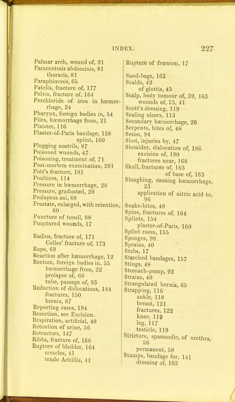 Palmar arch, wound of, 21 Paracentesis abdominis, 81 thoracis, 81 Paraphimosis, 65 Patella, fracture of, 177 Pelvis, fracture of, 164 Perchloride of iron in haemor- rhage, 24 Pharynx, foreign bodies in, 54 Piles, haemorrhage from, 21 Plaister, 116 Plaster-of-Paris bandage, 158 splint, 160 Plugging nostrils, 87 Poisoned wounds, 47 Poisoning, treatment of, 71 Post-mortem examination, 201 Pott's fracture, 181 Poultices, 114 Pressure in haemorrhage, 28 Pressure, graduated, 20 Prolapsus ani, 68 Prostate, enlarged, with retention, 60 Puncture of tonsil, 88 Punctured wounds, 17 Radius, fracture of, 171 Colles' fracture of, 173 Rape, 69 Reaction after haemorrhage, 12 Rectum, foreign bodies in, 55 haemorrhage from, 22 prolapse of, 68 tube, passage of, 93 Reduction of dislocations, 184 fractures, 150 hernia, 67 Reporting cases, 194 Resection, see Excision. Respiration, artificial, 48 Retention of urine, 56 Retractors, 147 Ribbs, fracture of, 166 Rupture of bladder, 164 muscles, 41 tendo Achillis, 41 Rupture of frcenum, 17 Sand-bags, 162 Scalds, 42 of glottis, 45 Scalp, body tumour of, 39, 163 wounds of, 13, 41 Scott's dressing, 119 Seahng ulcers, 113 Secondary haemorrhage, 26 Serpents, bites of, 48 Seton, 94 Shot, injuries by, 47 Shoulder, dislocation of, 186 excision of, 190 fractures near, 168 Skull, fractures of, 163 of base of, 163 Sloughing, causing hemorrhage, 23 application of nitric acid to, 96 Snake-bites, 48 Spine, fractures of, 164 Splints, 154 plaster-of-Paris, 160 Splint room, 155 Sponges, 98. Sprains, 40 Stabs, 17 Stai-ched bandages, 157 Stings, 48 Stomach-pnmp, 92 Strains, 40 Strangulated hernia, 65 Strapping, 116 ankle, 118 breast, 121 fractures, 122 knee, 119 leg, 117 testicle, 119 Stricture, spasmodic, of urethra 56 ' permanent, 58 Stumps, bandage for, 141 dressinir of, 103