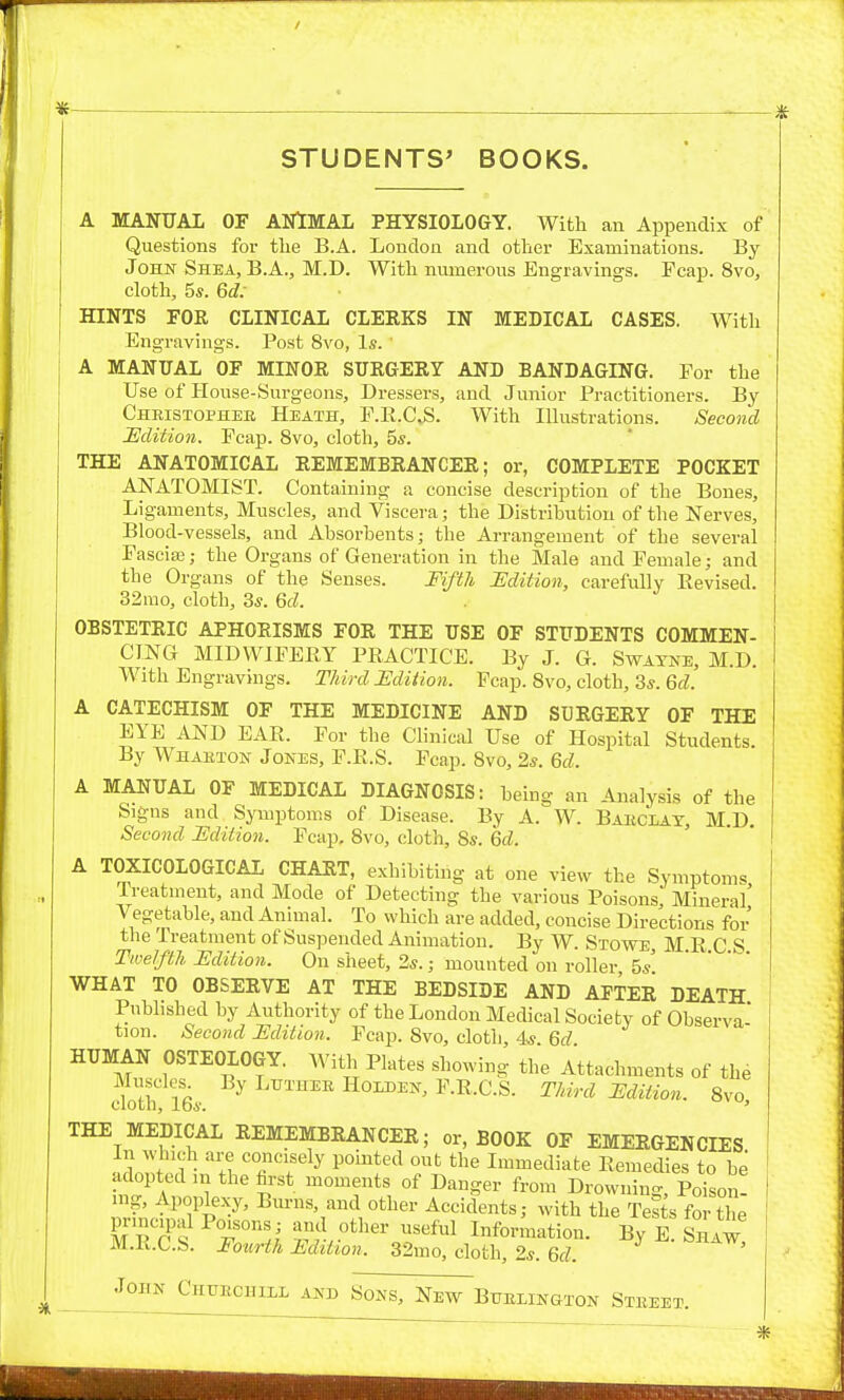 STUDENTS' BOOKS. A MANUAL OF ANlMAL PHYSIOLOGY. With an Appendix of Questions for tlie B.A. London and other Examinations. By John Shea, B.A., M.D. With numerous Engravings. Fcap. 8vo, cloth, 5s. 6d: HINTS FOE CLINICAL CLERKS IN MEDICAL CASES. With Engravings. Post 8vo, Is. A MANUAL OF MINOR SURGERY AND BANDAGING. For the Use of House-Surgeons, Dressers, and Junior Practitioners. By Christophee Heath, P.K.CS. With lUustrations. Second Udition. Fcap. 8vo, cloth, 5s. THE ANATOMICAL REMEMBRANCER; or, COMPLETE POCKET ANATOMIST. Containing a concise description of the Bones, Ligaments, Muscles, and Viscera; the Distribution of the Nerves, Blood-vessels, and Absorbents; the Arrangement of the several rascia3; the Organs of Generation in the Male and Female; and the Organs of the Senses. FiftJt Edition, carefully Eevised. 32mo, cloth, 3s. 6d. OBSTETRIC APHORISMS FOR THE USE OF STUDENTS COMMEN- CING MIDWIFERY PRACTICE. By J. G. Swatne, M.D. With Engravings. Third JEdiiion. Fcap. 8vo, cloth, 3s. Qd. A CATECHISM OF THE MEDICINE AND SDRGERY OF THE EYE AND EAR. For the Clinical Use of Hospital Students. By Whabton Jones, F.R.S. Fcap. 8vo, 2s. Qd. A MANUAL OF MEDICAL DIAGNOSIS: being an Aiialysis of the Signs and Symptoms of Disease. By A. W. Bahclat, MD Second ISdition. Fcap. 8vo, cloth, 8s. Qd. A TOXICOLOGICAL CHART, exhibiting at one view the Symptoms Treatment, and Mode of Detecting the various Poisons Mineral' Vegetable, and Animal. To which are added, concise Directions for the Treatment of Suspended Animation. By W. Stowe, M R C S Twelfth Edition. On sheet, 2s.; mounted on roller 5s' WHAT TO OBSERVE AT THE BEDSIDE AND AFTER DEATH Published by Authority of the London Medical Society of Observa' tion. Second Edition. Fcap. 8vo, cloth, 4s. Qd HUMAN OSTEOLOGY. With Plates showing the Attachments of the Muscles^ By LuTHEE HoLDEN, F.R.C.S. Third Ediiion. 8vo clotn, lbs. ' THE MEDICAL REMEMBRANCER; or, BOOK OF EMERGENCIES In w uch are concisely pointed out the Immediate Remedies to be adopted m the first moments of Danger from Drowning Poison ing. Apoplexy, Bm-ns, and other Accidents; with the Tes^s for the p^-mcipal Poisons; aiid other useful Information. By E. Shaw M.R.C.S. FouHh Edition. 32mo, cloth, 2s. Qd. John Chuechill and Sons, New Buelington Steeet.