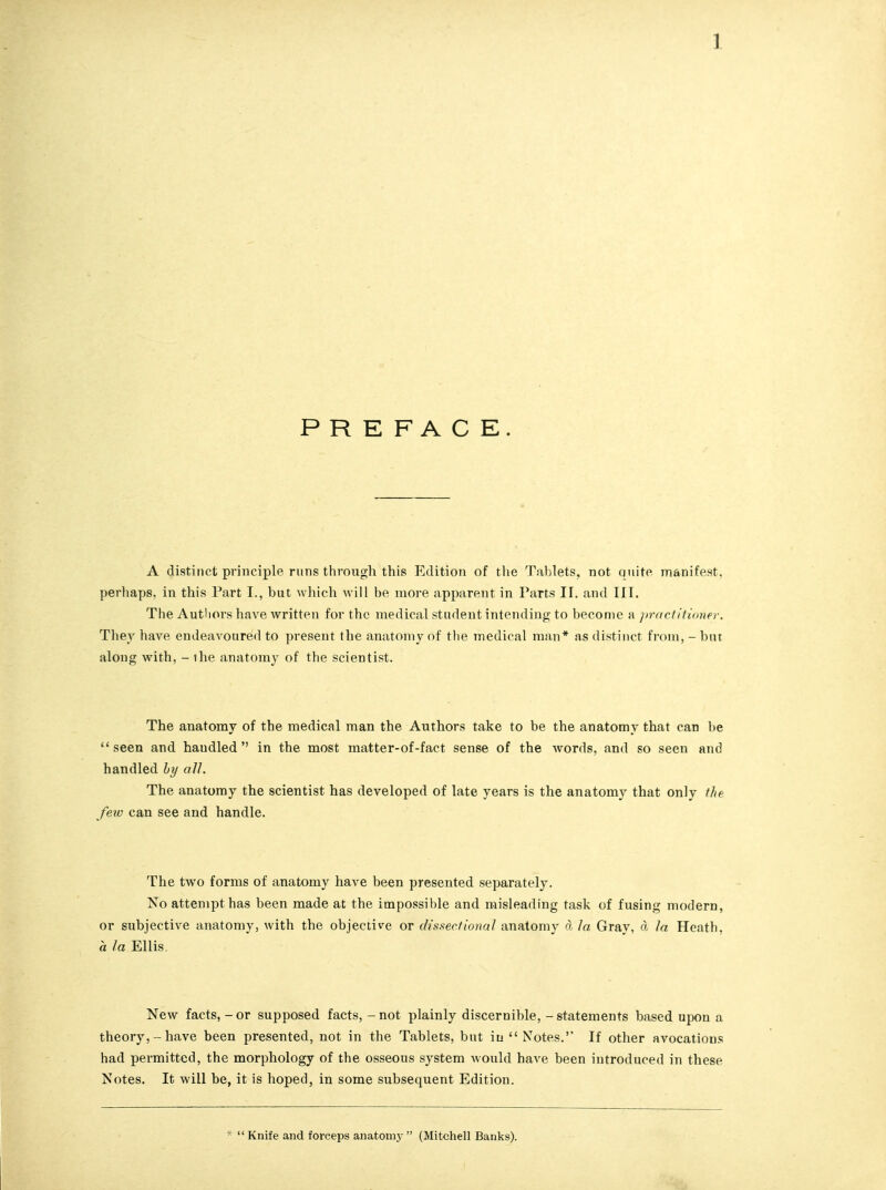 PREFACE. A distinct principle runs through this Edition of the Tablets, not quite manifest, perhaps, in this Part I., but which will be more apparent in Parts II. and III. The Authors have written for the medical student intending to become a practitioner. They have endeavoured to present the anatomy of the medical man* as distinct from, - but along with, - ihe anatomy of the scientist. The anatomy of the medical man the Authors take to be the anatomy that can be seen and haudled  in the most matter-of-fact sense of the words, and so seen and handled by all. The anatomy the scientist has developed of late years is the anatomy that only the few can see and handle. The two forms of anatomy have been presented separately. No attempt has been made at the impossible and misleading task of fusing modern, or subjective anatomy, with the objective or dissectional anatomy d la Gray, d la Heath. a la Ellis. New facts,-or supposed facts, - not plainly discernible, - statements based upon a theory,-have been presented, not in the Tablets, but iu Notes. If other avocations had permitted, the morphology of the osseous system would have been introduced in these Notes. It will be, it is hoped, in some subsequent Edition. *  Knife and forceps anatoni}-  (Mitchell Banks).