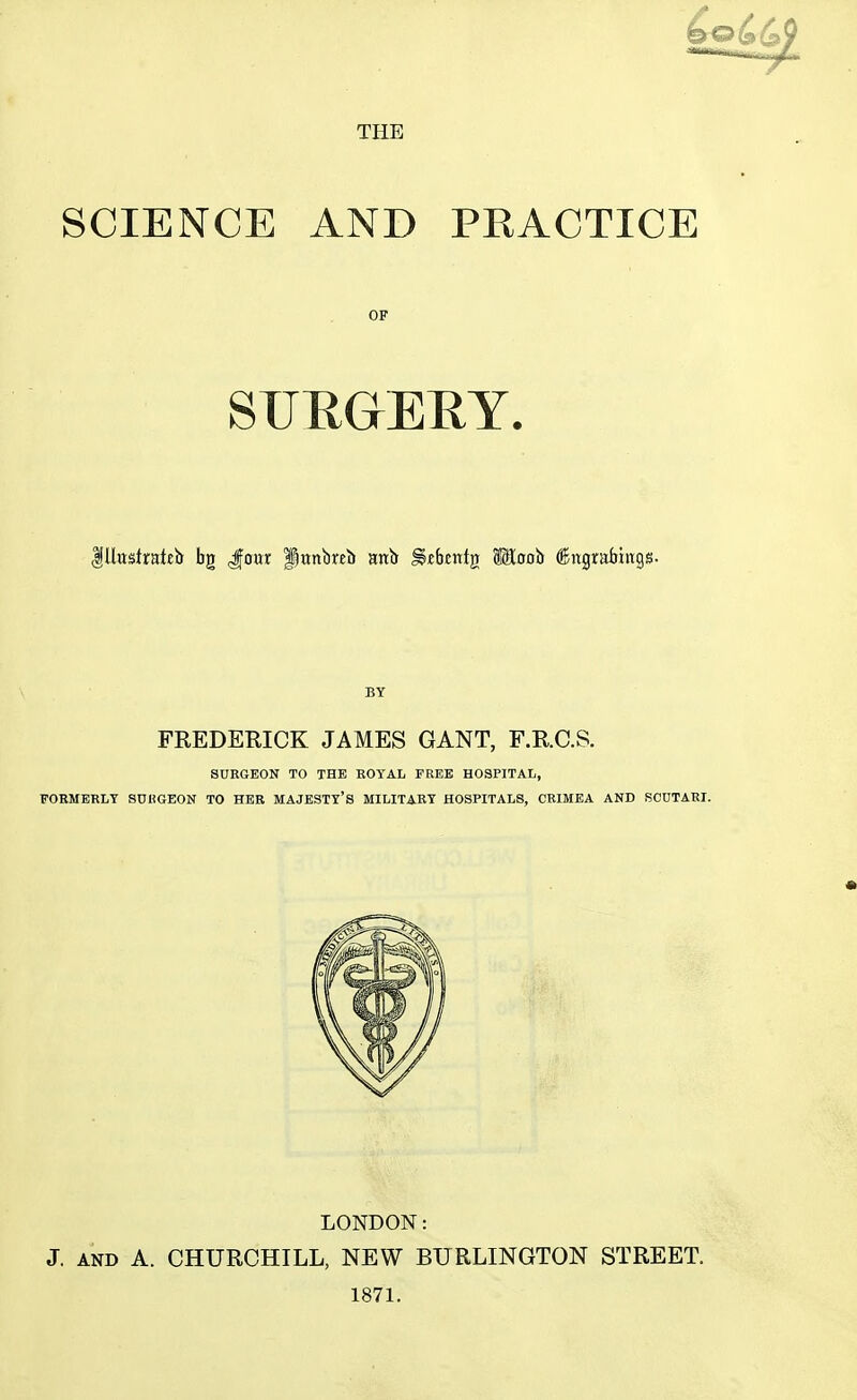 THE SCIENCE AND PRACTICE OF SURGERY. Illttsfrateh bg Jour fjrmbrei) anb §«berttj} SKoob ®ngrabiitgs. BY FREDERICK JAMES GANT, F.R.C.S. SURGEON TO THE ROYAL FREE HOSPITAL, FORMERLY SURGEON TO HER MAJESTY'S MILITARY HOSPITALS, CRIMEA AND SCUTARI. LONDON: J. and A. CHURCHILL, NEW BURLINGTON STREET. 1871.