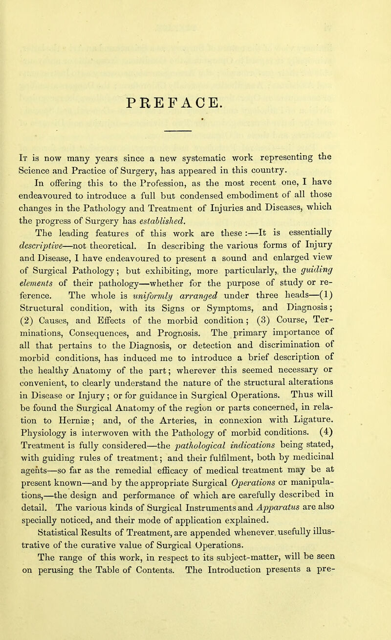 PREFACE. It is now many years since a new systematic work representing the Science and Practice of Surgery, has appeared in this country. In offering this to the Profession, as the most recent one, I have endeavoured to introduce a full but condensed embodiment of all those changes in the Pathology and Treatment of Injuries and Diseases, which the progress of Surgery has established. The leading features of this work are these :—It is essentially descriptive—not theoretical. In describing the various forms of Injury and Disease, I have endeavoured to present a sound and enlarged view of Surgical Pathology; but exhibiting, more particularly,, the guiding elements of their pathology—whether for the purpose of study or re- ference. The whole is uniformly arranged under three heads—(1) Structural condition, with its Signs or Symptoms, and Diagnosis; (2) Causes, and Effects of the morbid condition; (3) Course, Ter- minations, Consequences, and Prognosis. The primary importance of all that pertains to the Diagnosis, or detection and discrimination of morbid conditions, has induced me to introduce a brief description of the healthy Anatomy of the part; wherever this seemed necessary or convenient, to clearly understand the nature of the structural alterations in Disease or Injury; or for guidance in Surgical Operations. Thus will be found the Surgical Anatomy of the regiun or parts concerned, in rela- tion to Herniae; and, of the Arteries, in connexion with Ligature. Physiology is interwoven with the Pathology of morbid conditions. (4) Treatment is fully considered—the pathological indications being stated, with guiding rules of treatment; and their fulfilment, both by medicinal agents—so far as the remedial efficacy of medical treatment may be at present known—and by the appropriate Surgical Operations or manipula- tions,—the design and performance of which are carefully described in detail. The various kinds of Surgical Instruments and Apparatus are also specially noticed, and their mode of application explained. Statistical Results of Treatment, are appended whenever, usefully illus- trative of the curative value of Surgical Operations. The range of this work, in respect to its subject-matter, will be seen on perusing the Table of Contents. The Introduction presents a pre-