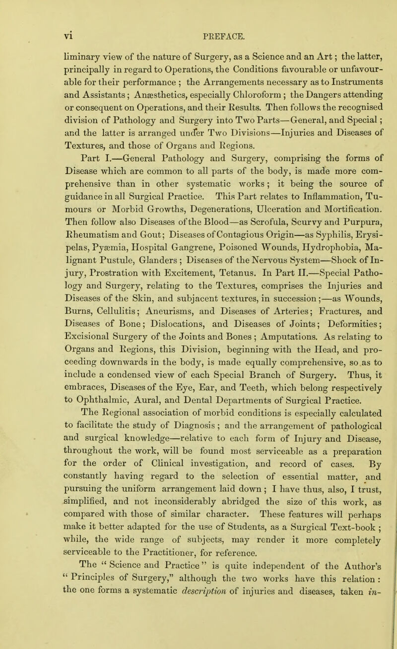 liminary view of the nature of Surgery, as a Science and an Art; the latter, principally in regard to Operations, the Conditions favourable or unfavour- able for their performance ; the Arrangements necessary as to Instruments and Assistants; Anaesthetics, especially Chloroform ; the Dangers attending or consequent on Operations, and their Results. Then follows the recognised division of Pathology and Surgery into Two Parts—General, and Special; and the latter is arranged under Two Divisions—Injuries and Diseases of Textures, and those of Organs and Regions. Part I.—General Pathology and Surgery, comprising the forms of Disease which are common to all parts of the body, is made more com- prehensive than in other systematic works; it being the source of guidance in all Surgical Practice. This Part relates to Inflammation, Tu- mours or Morbid Growths, Degenerations, Ulceration and Mortification. Then follow also Diseases of the Blood—as Scrofula, Scurvy and Purpura, Rheumatism and Gout; Diseases of Contagious Origin—as Syphilis, Erysi- pelas, Pyamiia, Hospital Gangrene, Poisoned Wounds, Hydrophobia, Ma- lignant Pustule, Glanders ; Diseases of the Nervous System—Shock of In- jury, Prostration with Excitement, Tetanus. In Part II.—Special Patho- logy and Surgery, relating to the Textures, comprises the Injuries and Diseases of the Skin, and subjacent textures, in succession;—as Wounds, Burns, Cellulitis; Aneurisms, and Diseases of Arteries; Fractures, and Diseases of Bone; Dislocations, and Diseases of Joints; Deformities; Excisional Surgery of the Joints and Bones ; Amputations. As relating to Organs and Regions, this Division, beginning with the Head, and pro- ceeding downwards in the body, is made equally comprehensive, so as to include a condensed view of each Special Branch of Surgery. Thus, it embraces, Diseases of the Eye, Ear, and Teeth, which belong respectively to Ophthalmic, Aural, and Dental Departments of Surgical Practice. The Regional association of morbid conditions is especially calculated to facilitate the study of Diagnosis; and the arrangement of pathological and surgical knowledge—relative to each form of Injury and Disease, throughout the work, will be found most serviceable as a preparation for the order of Clinical investigation, and record of cases. By constantly having regard to the selection of essential matter, and pursuing the uniform arrangement laid down; I have thus, also, I trust, simplified, and not inconsiderably abridged the size of this work, as compared with those of similar character. These features will perhaps make it better adapted for the use of Students, as a Surgical Text-book ; while, the wide range of subjects, may render it more completely serviceable to the Practitioner, for reference. The  Science and Practice is quite independent of the Author's  Principles of Surgery, although the two works have this relation : the one forms a systematic description of injuries and diseases, taken in-