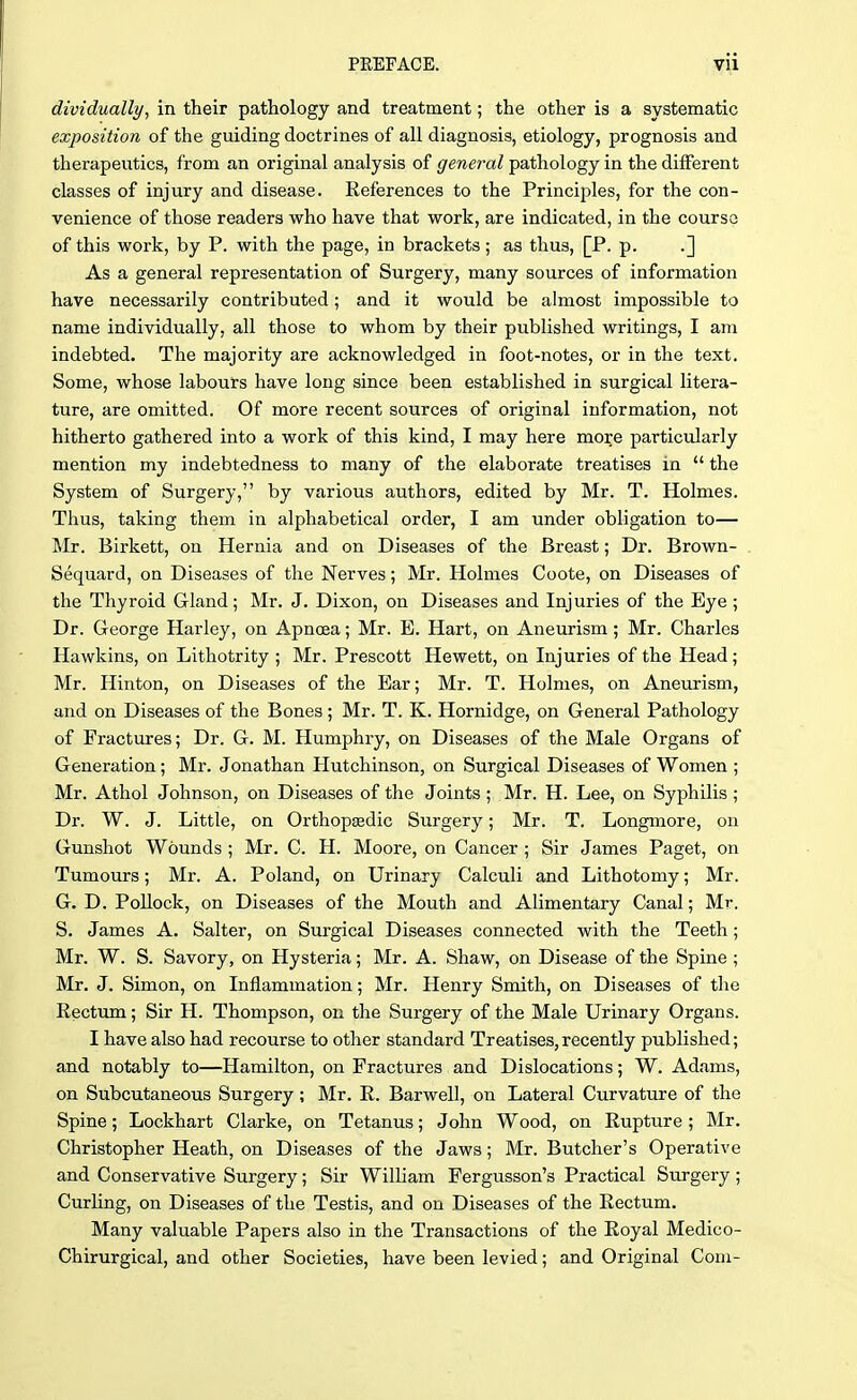 dividually, in their pathology and treatment; the other is a systematic exposition of the guiding doctrines of all diagnosis, etiology, prognosis and therapeutics, from an original analysis of general pathology in the different classes of injury and disease. References to the Principles, for the con- venience of those readers who have that work, are indicated, in the course of this work, by P. with the page, in brackets ; as thus, [P. p. .] As a general representation of Surgery, many sources of information have necessarily contributed; and it would be almost impossible to name individually, all those to whom by their published writings, I am indebted. The majority are acknowledged in foot-notes, or in the text. Some, whose labours have long since been established in surgical litera- ture, are omitted. Of more recent sources of original information, not hitherto gathered into a work of this kind, I may here more particularly mention my indebtedness to many of the elaborate treatises in  the System of Surgery, by various authors, edited by Mr. T. Holmes. Thus, taking them in alphabetical order, I am under obligation to— Mr. Birkett, on Hernia and on Diseases of the Breast; Dr. Brown- Sequard, on Diseases of the Nerves; Mr. Holmes Coote, on Diseases of the Thyroid Gland; Mr. J. Dixon, on Diseases and Injuries of the Eye ; Dr. George Harley, on Apnoea; Mr. E. Hart, on Aneurism; Mr. Charles Hawkins, on Lithotrity ; Mr. Prescott Hewett, on Injuries of the Head; Mr. Hinton, on Diseases of the Ear; Mr. T. Holmes, on Aneurism, and on Diseases of the Bones ; Mr. T. K. Hornidge, on General Pathology of Fractures; Dr. G. M. Humphry, on Diseases of the Male Organs of Generation; Mr. Jonathan Hutchinson, on Surgical Diseases of Women ; Mr. Athol Johnson, on Diseases of the Joints; Mr. H. Lee, on Syphilis ; Dr. W. J. Little, on Orthopsedic Surgery; Mr. T. Longmore, on Gunshot Wounds ; Mr. C. H. Moore, on Cancer ; Sir James Paget, on Tumours; Mr. A. Poland, on Urinary Calculi and Lithotomy; Mr. G. D. Pollock, on Diseases of the Mouth and Alimentary Canal; Mr. S. James A. Salter, on Surgical Diseases connected with the Teeth; Mr. W. S. Savory, on Hysteria; Mr. A. Shaw, on Disease of the Spine ; Mr. J. Simon, on Inflammation; Mr. Henry Smith, on Diseases of the Rectum; Sir H. Thompson, on the Surgery of the Male Urinary Organs. I have also had recourse to other standard Treatises, recently published; and notably to—Hamilton, on Fractures and Dislocations; W. Adams, on Subcutaneous Surgery; Mr. R. Barwell, on Lateral Curvature of the Spine; Lockhart Clarke, on Tetanus; John Wood, on Rupture; Mr. Christopher Heath, on Diseases of the Jaws; Mr. Butcher's Operative and Conservative Surgery; Sir William Fergusson's Practical Surgery ; Curling, on Diseases of the Testis, and on Diseases of the Rectum. Many valuable Papers also in the Transactions of the Royal Medico- Chirurgical, and other Societies, have been levied; and Original Corn-