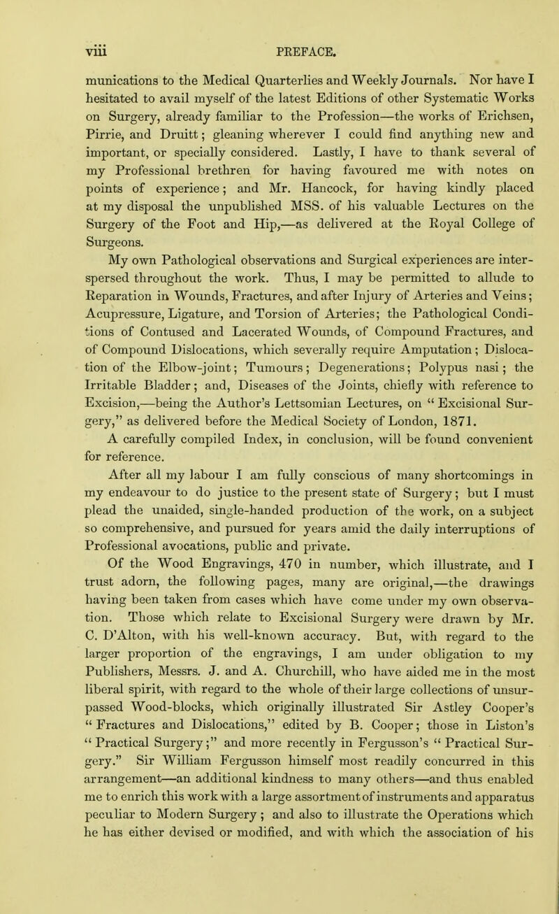 munications to the Medical Quarterlies and Weekly Journals. Nor have I hesitated to avail myself of the latest Editions of other Systematic Works on Surgery, already familiar to the Profession—the works of Erichsen, Pirrie, and Druitt; gleaning wherever I could find anything new and important, or specially considered. Lastly, I have to thank several of my Professional brethren for having favoured me with notes on points of experience; and Mr. Hancock, for having kindly placed at my disposal the unpublished MSS. of his valuable Lectures on the Surgery of the Foot and Hip,—as delivered at the Royal College of Surgeons. My own Pathological observations and Surgical experiences are inter- spersed throughout the work. Thus, I may be permitted to allude to Reparation in Wounds, Fractures, and after Injury of Arteries and Veins; Acupressure, Ligature, and Torsion of Arteries; the Pathological Condi- tions of Contused and Lacerated Wounds, of Compound Fractures, and of Compound Dislocations, which severally require Amputation; Disloca- tion of the Elbow-joint; Tumours; Degenerations; Polypus nasi; the Irritable Bladder; and, Diseases of the Joints, chiefly with reference to Excision,—being the Author's Lettsomian Lectures, on  Excisional Sur- gery, as delivered before the Medical Society of London, 1871. A carefully compiled Index, in conclusion, will be found convenient for reference. After all my labour I am fully conscious of many shortcomings in my endeavour to do justice to the present state of Surgery; but I must plead the unaided, single-handed production of the work, on a subject so comprehensive, and pursued for years amid the daily interruptions of Professional avocations, public and private. Of the Wood Engravings, 470 in number, which illustrate, and I trust adorn, the following pages, many are original,—the drawings having been taken from cases which have come under my own observa- tion. Those which relate to Excisional Surgery were drawn by Mr. C. DAlton, with his well-known accuracy. But, with regard to the larger proportion of the engravings, I am under obligation to my Publishers, Messrs. J. and A. Churchill, who have aided me in the most liberal spirit, with regard to the whole of their large collections of unsur- passed Wood-blocks, which originally illustrated Sir Astley Cooper's Fractures and Dislocations, edited by B. Cooper; those in Liston's  Practical Surgery; and more recently in Fergusson's  Practical Sur- gery. Sir William Fergusson himself most readily concurred in this arrangement—an additional kindness to many others—and thus enabled me to enrich this work with a large assortment of instruments and apparatus peculiar to Modern Surgery; and also to illustrate the Operations which he has either devised or modified, and with which the association of his