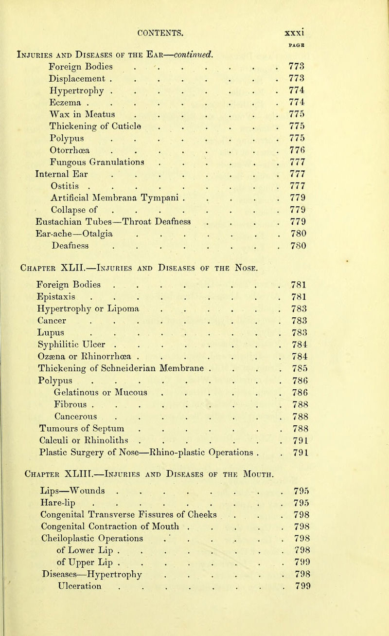 PAOB Injuries and Diseases of the Ear—continued. Foreign Bodies . -. . . . .773 Displacement ........ 773 Hypertrophy ........ 774 Eczema 774 Wax in Meatus . . . . . . 775 Thickening of Cuticle 775 Polypus 775 Otorrhoea . . . H •-. . 776 Fungous Granulations ...... 777 Internal Ear 777 Ostitis 777 Artificial Membrana Tympani ..... 779 Collapse of 779 Eustachian Tubes—Throat Deafness .... 779 Ear-ache—Otalgia ....... 780 Deafness 780 Chapter XLII.—Injuries and Diseases of the Nose. Foreign Bodies 781 Epistaxis ......... 781 Hypertrophy or Lipoma . . . . . 783 Cancer 783 Lupus . . ..... . . . 783 Syphilitic Ulcer . . . . . . • . .784 Ozama or Ehinorrhoea ....... 784 Thickening of Schneiderian Membrane . . . .785 Polypus 786 Gelatinous or Mucous . . . . . .786 Fibrous . 788 Cancerous . . . . . . . . 788 Tumours of Septum . . . . . . .788 Calculi or Rhinoliths .791 Plastic Surgery of Nose—Rhino-plastic Operations . . 791 Chapter XLIII.—Injuries and Diseases of the Mouth. Lips—Wounds ........ 795 Hare-lip 795 Congenital Transverse Fissures of Cheeks . . . 798 Congenital Contraction of Mouth ..... 798 Cheiloplastic Operations . ' . . . . . 798 of Lower Lip ........ 798 of Upper Lip .799 Diseases—Hypertrophy ...... 798 Ulceration . . . . . . . .799