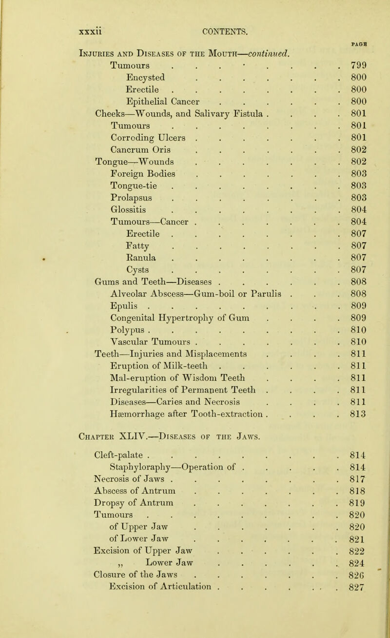 PA OB Injuries and Diseases of the Mouth—continued. Tumours ........ 799 Encysted . . . . . . .800 Erectile . . . ... . .800 Epithelial Cancer 800 Cheeks—Wounds, and Salivary Fistula . . . .801 Tumours . . 801 Corroding Ulcers ....... 801 Cancrum Oris ....... 802 Tongue—Wounds 802 Foreign Bodies 803 Tongue-tie 803 Prolapsus . 803 Glossitis 804 Tumours—Cancer ....... 804 Erectile 807 Fatty 807 Ranula 807 Cysts 807 Gums and Teeth—Diseases ...... 808 Alveolar Abscess—Gum-boil or Parulis . . . 808 Epulis .809 Congenital Hypertrophy of Gum .... 809 Polypus . .810 Vascular Tumours . . . . . . .810 Teeth—Injuries and Misplacements . . . .811 Eruption of Milk-teeth 811 Mal-eruption of Wisdom Teeth . . . .811 Irregularities of Permanent Teeth . . . .811 Diseases—Caries and Necrosis . . . .811 Haemorrhage after Tooth-extraction . . . .813 Chapter XLIV.—Diseases of the Jaws. Cleft-palate 814 Staphyloraphy—Operation of . . . . .814 Necrosis of Jaws . . . . . . . .817 Abscess of Antrum . . . . . . .818 Dropsy of Antrum . . . . . . .819 Tumours 820 of Upper Jaw ....... 820 of Lower Jaw . . . . . . .821 Excision of Upper Jaw . . . . . .822 „ Lower Jaw ....... 824 Closure of the Jaws ....... 82G Excision of Articulation . . . . ... 827