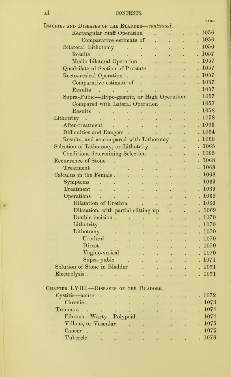 PAGE Injuries and Diseases of the Bladder—continued. Rectangular Staff Operation . .' . 1056 Comparative estimate of . . . .1056 Bilateral Lithotomy . . . . . .1056 Results 1057 Medio-bilateral Operation ..... 1057 Quadrilateral Section of Prostate .... 1057 Recto-vesical Operation ...... 1057 Comparative estimate of . . . . 1057 Results 1057 Supra-Pubic—Hypo-gastric, or High Operation . 1057 Compared with Lateral Operation . . . 1057 Results 1058 Lithotrity 1058 After-treatment ....... 1063 Difficulties and Dangers . . . . . .1064 Results, and as compared with Lithotomy . . 1065 Selection of Lithotomy, or Lithotrity .... 1065 Conditions determining Selection .... 1065 Recurrence of Stone ....... 1068 Treatment 1068 Calculus in the Female ....... 1068 Symptoms ........ 1069 Treatment . . . . . . . 1069 Operations ........ 1069 Dilatation of Urethra ..... 1069 Dilatation, with partial slitting up . . .1069 Double incision ....... 1070 Lithotrity . 1070 Lithotomy 1070 Urethral 1070 Direct 1070 Vagino-vesical ...... 1070 Supra-pubic . . . . . .1071 Solution of Stone in Bladder . . . . .1071 Electrolysis 1071 Chapter LVI1I.—Diseases of the Bladder. Cystitis—acute 1072 Chronic 1073 Tumours 1074 Fibrous—Warty—Polypoid . . . .1074 Villous, or Vascular . . ... 1075 Cancer . . 1075 Tubercle 1076