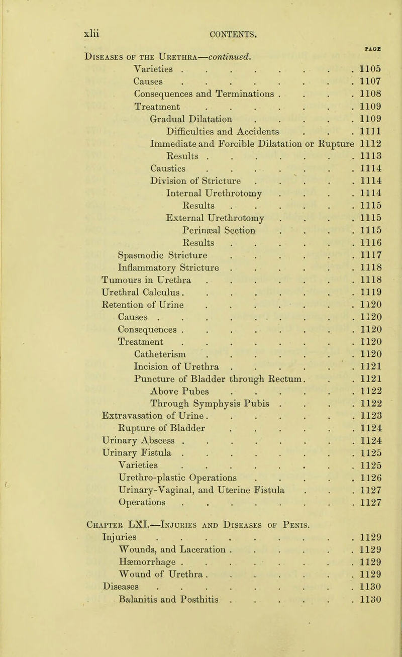 PAGE Diseases of the Urethra—continued. Varieties . . . . . . . .1105 Causes 1107 Consequences and Terminations . . . .1108 Treatment 1109 Gradual Dilatation . . . . .1109 Difficulties and Accidents . . .1111 Immediate and Forcible Dilatation or Rupture 1112 Results . . . . . . . 1113 Caustics . . . . . . .1114 Division of Stricture . . . . .1114 Internal Urethrotomy . . . .1114 Results . . . . . .1115 External Urethrotomy . . . .1115 Perinseal Section . . . .1115 Results 1116 Spasmodic Stricture . . . . . .1117 Inflammatory Stricture . . . . . .1118 Tumours in Urethra . . . . . . .1118 Urethral Calculus 1119 Retention of Urine . . . . . . 1120 Causes 1120 Consequences . . . . . . . .1120 Treatment 1120 Catheterism 1120 Incision of Urethra . . . . . .1121 Puncture of Bladder through Rectum. . .1121 Above Pubes 1122 Through Symphysis Pubis .... 1122 Extravasation of Urine . ...... 1123 Rupture of Bladder 1124 Urinary Abscess . . . . . . . .1124 Urinary Fistula 1125 Varieties ........ 1125 Urethro-plastic Operations ..... 1126 Urinary-Vaginal, and Uterine Fistula . . . 1127 Operations ........ 1127 Chapter LXI.—Injuries and Diseases of Penis. Injuries ......... 1129 Wounds, and Laceration . . . . . .1129 Haemorrhage . . . . . . . .1129 Wound of Urethra 1129 Diseases ......... 1130 Balanitis and Posthitis . . . . . .1130